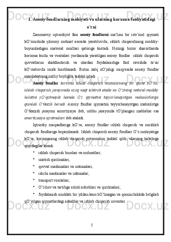 1. Asosiy fondlarning mohiyati va ularning korxona faoliyatidagi
o’rni
Zamonaviy   iqtisodiyot   fani   asosiy   fondlarni   ma’lum   bir   iste’mol   qiymati
kO’rinishida   ijtimoiy   mehnat   asosida   yaratiluvchi,   ishlab   chiqarishning   moddiy-
buyumlashgan   material   omillari   qatoriga   kiritadi.   Hozirgi   bozor   sharoitlarida
korxona  kuchi   va vositalari   yordamida  yaratilgan asosiy  fondlar    ishlab  chiqarish
quvvatlarini   shakllantirish   va   ulardan   foydalanishga   faol   ravishda   ta’sir
kO’rsatuvchi   mulk   hisoblanadi.   Butun   xalq   xO’jaligi   miqyosida   asosiy   fondlar
mamlakatning milliy boyligini tashkil qiladi.
Asosiy   fondlar   korxona   ishlab   chiqarish   vositalarining   bir   qismi   bO’lib,
ishlab chiqarish  jarayonida  uzoq vaqt  ishtirok  etada va O’zining natural-moddiy
holatini   yO’qotmaydi   hamda   O’z   qiymatini   tayyorlanayotgan   mahsulotlarga
qismlab   O’tkazib   beradi.   Asosiy   fondlar   qiymatini   tayyorlanayotgan   mahsulotga
O’tkazish   jarayoni   amortzisiya   deb,   ushbu   jarayonda   tO’plangan   mabla\lar   esa
amortizasiya ajratmalari  deb ataladi.
Iqtisodiy   maqsadlariga   kO’ra,   asosiy   fondlar   ishlab   chiqarish   va   noishlab
chiqarish fondlariga taqsimlanadi. Ishlab chiqarish asosiy fondlari O’z mohiyatiga
kO’ra,   korxonaning   ishlab   chiqarish   potensialini   tashkil   qilib,   ularning   tarkibiga
quyidagilar kiradi:
* ishlab chiqarish binolari va inshoatlari;
* uzatish qurilmalari;
* quvvat mashinalari va uskunalari;
* ishchi mashinalar va uskunalar;
* transport vositalari;
* O’lchov va tartibga solish asboblari va qurilmalari;
* foydalanish muddati bir yildan kam bO’lmagan va qonunchilikda belgilab
qO’yilgan qiymatlardagi asboblar va ishlab chiqarish inventari.
5 