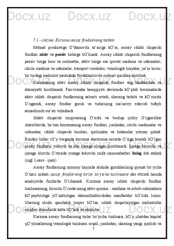 7.1 - chizma. Korxona asosiy fondlarining tarkibi.
Mehnat   predmetiga   O’tkazuvchi   ta’siriga   kO’ra,   asosiy   ishlab   chiqarish
fondlari   aktiv   va   passiv   turlarga   bO’linadi.   Asosiy   ishlab   chiqarish   fondlarining
passiv   turiga   bino   va   inshoatlar,   aktiv   turiga   esa   quvvat   mashina   va   uskunalari,
ishchi mashina va uskunalar, transport vositalari, texnologik liniyalar, ya’ni biron-
bir turdagi mahsulot yaratishda foydalaniluvchi mehnat qurollari kiritiladi.
Korxonaning   aktiv   asosiy   ishlab   chiqarish   fondlari   eng   harakatchan   va
ahamiyatli   hisoblanadi.   Fan-texnika   taraqqiyoti   davomida   kO’plab   korxonalarda
aktiv   ishlab   chiqarish   fondlarining   salmo\i   ortadi,   ularning   tarkibi   va   kO’rinishi
O’zgaradi,   asosiy   fondlar   guruh   va   turlarining   ma’naviy   eskirish   tufayli
almashinish sur’ati tezlashadi. 
Ishlab   chiqarish   miqyosining   O’sishi   va   boshqa   ijobiy   O’zgarishlar
sharoitlarida,  ba’zan  korxonaning  asosiy  fondlari, jumladan,  ishchi   mashinalar   va
uskunalar,   ishlab   chiqarish   binolari,   qurilmalar   va   hokazolar   yetmay   qoladi.
Bunday   hollar   rO’y   berganda   korxona   shartnoma  asosida   O’ziga  kerakli   bO’lgan
asosiy   fondlarni   yollaydi   va   ular   ijaraga   olingan   hisoblanadi.   Ijaraga   beruvchi   va
ijaraga   oluvchi   O’rtasida   yuzaga   keluvchi   mulk   munosabatlari   lizing   deb   ataladi
(ingl. Lease - ijara).
Asosiy   fondlarning   umumiy   hajmida   alohida   guruhlarining   qiymat   bo’yicha
O’zaro   nisbati   asosiy   fondlarning   turlar   bo’yicha   tuzilmasini   aks   ettiradi   hamda
amaliyotda   foizlarda   O’lchanadi.   Korxona   asosiy   ishlab   chiqarish   fondlari
tuzilmasining, birinchi O’rinda uning aktiv qismini - mashina va asbob-uskunalarni
kO’paytirishga   yO’naltirilgan   takomillashtirishdan   manfaatdor   bO’lishi   lozim.
Ularning   ulushi   qanchalik   yuqori   bO’lsa,   ishlab   chiqarilayotgan   mahsulotlar
miqdori shunchalik katta bO’ladi va aksincha.
Korxona   asosiy   fondlarining  turlar   bo’yicha   tuzilmasi,  kO’p  jihatdan  kapital
qO’yilmalarning texnologik tuzilmasi orqali, jumladan, ularning yangi qurilish va
7 