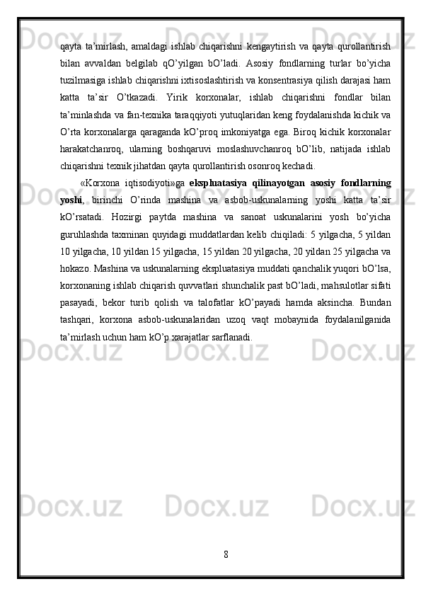 qayta   ta’mirlash,   amaldagi   ishlab   chiqarishni   kengaytirish   va   qayta   qurollantirish
bilan   avvaldan   belgilab   qO’yilgan   bO’ladi.   Asosiy   fondlarning   turlar   bo’yicha
tuzilmasiga ishlab chiqarishni ixtisoslashtirish va konsentrasiya qilish darajasi ham
katta   ta’sir   O’tkazadi.   Yirik   korxonalar,   ishlab   chiqarishni   fondlar   bilan
ta’minlashda va fan-texnika taraqqiyoti yutuqlaridan keng foydalanishda kichik va
O’rta korxonalarga qaraganda kO’proq imkoniyatga ega. Biroq kichik korxonalar
harakatchanroq,   ularning   boshqaruvi   moslashuvchanroq   bO’lib,   natijada   ishlab
chiqarishni texnik jihatdan qayta qurollantirish osonroq kechadi.
«Korxona   iqtisodiyoti»ga   ekspluatasiya   qilinayotgan   asosiy   fondlarning
yoshi ,   birinchi   O’rinda   mashina   va   asbob-uskunalarning   yoshi   katta   ta’sir
kO’rsatadi.   Hozirgi   paytda   mashina   va   sanoat   uskunalarini   yosh   bo’yicha
guruhlashda taxminan quyidagi muddatlardan kelib chiqiladi: 5 yilgacha, 5 yildan
10 yilgacha, 10 yildan 15 yilgacha, 15 yildan 20 yilgacha, 20 yildan 25 yilgacha va
hokazo. Mashina va uskunalarning ekspluatasiya muddati qanchalik yuqori bO’lsa,
korxonaning ishlab chiqarish quvvatlari shunchalik past bO’ladi, mahsulotlar sifati
pasayadi,   bekor   turib   qolish   va   talofatlar   kO’payadi   hamda   aksincha.   Bundan
tashqari,   korxona   asbob-uskunalaridan   uzoq   vaqt   mobaynida   foydalanilganida
ta’mirlash uchun ham kO’p xarajatlar sarflanadi.
8