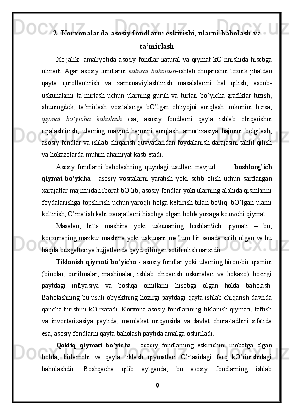 2. Korxonalarda asosiy fondlarni eskirishi, ularni baholash va
ta’mirlash
Xo’jalik     amaliyotida   asosiy   fondlar   natural   va   qiymat   kO’rinishida   hisobga
olinadi. Agar asosiy fondlarni   natural  baholash- ishlab chiqarishni texnik jihatdan
qayta   qurollantirish   va   zamonaviylashtirish   masalalarini   hal   qilish,   asbob-
uskunalarni   ta’mirlash   uchun   ularning   guruh   va   turlari   bo’yicha   grafiklar   tuzish,
shuningdek,   ta’mirlash   vositalariga   bO’lgan   ehtiyojni   aniqlash   imkonini   bersa,
qiymat   bo’yicha   baholash   esa,   asosiy   fondlarni   qayta   ishlab   chiqarishni
rejalashtirish,   ularning   mavjud   hajmini   aniqlash,   amortizasiya   hajmini   belgilash,
asosiy fondlar va ishlab chiqarish quvvatlaridan foydalanish darajasini tahlil qilish
va hokazolarda muhim ahamiyat kasb etadi.
Asosiy   fondlarni   baholashning   quyidagi   usullari   mavjud:               boshlang’ich
qiymat   bo’yicha   -   asosiy   vositalarni   yaratish   yoki   sotib   olish   uchun   sarflangan
xarajatlar majmuidan iborat bO’lib, asosiy fondlar yoki ularning alohida qismlarini
foydalanishga topshirish uchun yaroqli holga keltirish bilan bo\liq   bO’lgan-ularni
keltirish, O’rnatish kabi xarajatlarni hisobga olgan holda yuzaga keluvchi qiymat.
Masalan,   bitta   mashina   yoki   uskunaning   boshlan\ich   qiymati   –   bu,
korxonaning mazkur mashina yoki uskunani ma’lum bir sanada sotib olgan va bu
haqda buxgalteriya hujjatlarida qayd qilingan sotib olish narxidir.
Tiklanish qiymati bo’yicha   - asosiy fondlar yoki ularning biron-bir qismini
(binolar,   qurilmalar,   mashinalar,   ishlab   chiqarish   uskunalari   va   hokazo)   hozirgi
paytdagi   inflyasiya   va   boshqa   omillarni   hisobga   olgan   holda   baholash.
Baholashning bu usuli obyektning hozirgi paytdagi qayta ishlab chiqarish davrida
qancha turishini kO’rsatadi. Korxona asosiy fondlarining tiklanish qiymati, taftish
va   inventarizasiya   paytida,   mamlakat   miqyosida   va   davlat   chora-tadbiri   sifatida
esa, asosiy fondlarni qayta baholash paytida amalga oshiriladi.
Qoldiq   qiymati   bo’yicha   -   asosiy   fondlarning   eskirishini   inobatga   olgan
holda,   birlamchi   va   qayta   tiklash   qiymatlari   O’rtasidagi   farq   kO’rinishidagi
baholashdir.   Boshqacha   qilib   aytganda,   bu   asosiy   fondlarning   ishlab
9 