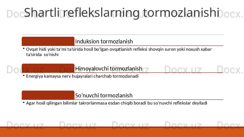 Shartli reflekslarning tormozlanishi
Induksion tormozlanish
•
Ovqat hidi yoki ta’mi ta’sirida hosil bo’lgan ovqatlanish refleksi shovqin suron yoki noxush xabar 
ta’sirida  so’nishi
Himoyalovchi tormozlanish
•
Energiya kamaysa nerv hujayralari charchab tormozlanadi
So’nuvchi tormozlanish
•
Agar hosil qilingan bilimlar takrorlanmasa esdan chiqib boradi bu so’nuvchi reflekslar deyiladi
