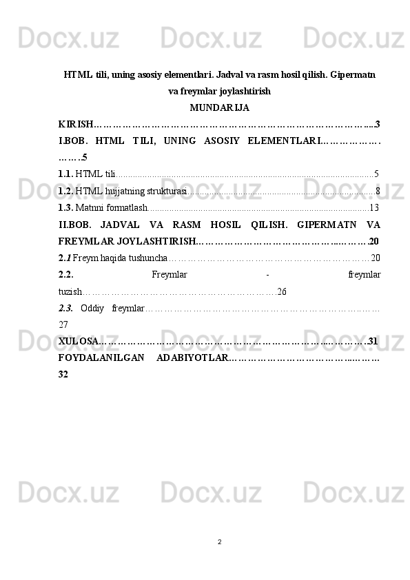 HTML tili, uning asosiy elementlari. Jadval va rasm hosil qilish. Gipermatn
va freymlar joylashtirish
MUNDARIJA
KIRISH………………………………………………………………………….....3
I.BOB.   HTML   TILI,   UNING   ASOSIY   ELEMENTLARI……………….
……..5
1.1.   HTML tili. ..........................................................................................................5
1.2.   HTML hujjatning strukturasi. .............................................................................8
1.3.   Matnni formatlash. ...........................................................................................13
II.BOB.   JADVAL   VA   RASM   HOSIL   QILISH.   GIPERMATN   VA
FREYMLAR JOYLASHTIRISH……………………………………...……….20
2. 1   Freym haqida tushuncha………………………………………………………20
2.2.   Freymlar   -   freymlar
tuzish…………………………………………………….26
2.3.   Oddiy   freymlar…………………………………………………………..……
27
XULOSA……………………………………………………………..…………..31
FOYDALANILGAN   ADABIYOTLAR………………………………...………
32
2 