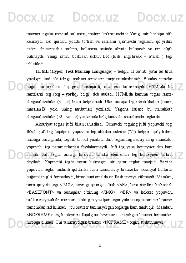 maxsus   tegalar   mavjud   bo’lmasa,   matnni   ko’rsatuvchida   Yangi   satr   boshiga   olib
kelmaydi.   Bu   qoidani   yodda   to’tish   va   satrlarni   ajratuvchi   tegalarni   qo’yishni
esdan   chikarmaslik   muhim,   bo’lmasa   matnda   abzatc   bulmaydi   va   uni   o’qib
bulmaydi.   Yangi   satrni   boshlash   uchun   BR   (kisk.   ingl.break   –   o’zish   )   tegi
ishlatiladi. 
HTML   ( Hyper   Text   Markup   Language )   –   belgili   til   bo’lib,   ya'ni   bu   tilda
yozilgan   kod   o’z   ichiga   mahsus   ramzlarni   mujassamlashtiradi.   Bunday   ramzlar
hujjat   ko’rinishini   faqatgina   boshqarib,   o’zi   esa   ko’rinmaydi.   HTMLda   bu
ramzlarni   teg   (teg   –   yorliq ,   belgi)   deb   ataladi.   HTMLda   hamma   teglar   ramz-
chegaralovchilar   (<   ,   >)   bilan   belgilanadi.   Ular   orasiga   teg   identifikatori   (nomi,
masalan   B )   yoki   uning   atributlari   yoziladi.   Yagona   istisno   bu   murakkab
chegaralovchilar (<!-- va -->) yordamida belgilanuvchi sharxlovchi teglardir.
Aksariyat   teglar   jufti   bilan   ishlatiladi.   Ochuvchi   tegning   jufti   yopuvchi   teg.
Ikkala   juft   teg   faqatgina   yopuvchi   teg   oldidan   «slesh»   (“/”)   belgisi     qo’yilishini
hisobga olmaganda, deyarli  bir xil yoziladi. Juft teglarning asosiy farqi shundaki,
yopuvchi   teg   parametrlardan   foydalanmaydi.   Juft   teg   yana   konteyner   deb   ham
ataladi.   Juft   teglar   orasiga   kiruvchi   barcha   elementlar   teg   konteyneri   tarkibi
deyiladi.   Yopuvchi   tegda   zarur   bulmagan   bir   qator   teglar   mavjud.   Ba'zida
yopuvchi   teglar   tushirib   qoldirilsa   ham   zamonaviy   brauzerlar   aksariyat   hollarda
hujjatni to’g’ri formatlaydi, biroq buni amalda qo’llash tavsiya etilmaydi. Masalan,
rasm   qo’yish   tegi   <IMG>,   keyingi   qatorga   o’tish   <BR>,   baza   shriftini   ko’rsatish
<BASEFONT>   va   boshqalar   o’zining   </IMG>,   </BR>   va   hokazo   yopuvchi
juftlarisiz yozilishi mumkin. Noto’g’ri yozilgan tegni yoki uning parametri brauzer
tomonidan rad kilinadi. (bu brauzer tanimaydigan teglarga ham taalluqli). Masalan,
<NOFRAME>  teg-konteyneri   faqatgina  freymlarni  taniydigan  brauzer  tomonidan
hisobga olinadi. Uni tanimaydigan brauzer <NOFRAME> tegini tushunmaydi.
12 