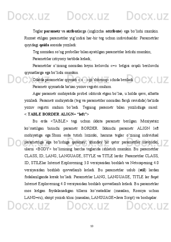 Teglar   parametr   va   atribut larga  (inglizcha.   attribute ) ega  bo’lishi  mumkin.
Ruxsat   etilgan   parametrlar   yig’indisi   har-bir   teg   uchun   individualdir.   Parametrlar
quyidagi   qoida   asosida yoziladi:
Teg nomidan so’ng probellar bilan ajratilgan parametrlar kelishi mumkin;
Parametrlar ixtiyoriy tartibda keladi;
Parametrlar   o’zining   nomidan   keyin   keluvchi   « = »   belgisi   orqali   beriluvchi
qiymatlarga ega bo’lishi mumkin.
Odatda parametrlar qiymati « » - «qo’shtirnoq» ichida beriladi.
Parametr qiymatida ba'zan yozuv registri muhim.
Agar parametr mohiyatida probel ishtirok etgan bo’lsa, u holda qavs, albatta
yoziladi. Parametr mohiyatida (teg va parametrlar nomidan farqli ravishda) ba'zida
yozuv   registri   muhim   bo’ladi.   Tegning   parametr   bilan   yozilishiga   misol:
< TABLE BORDER ALIGN= “left”>
Bu   erda   <TABLE>   tegi   uchun   ikkita   parametr   berilgan.   Moxiyatsiz
ko’rsatilgan   birinchi   parametr   BORDER.   Ikkinchi   parametr   ALIGN   left
mohiyatiga   ega.Shuni   esda   tutish   lozimki,   hamma   teglar   o’zining   individual
parametriga   ega   bo’lishiga   qaramay,   shunday   bir   qator   parametrlar   mavjudki,
ularni   <BODY>   bo’limining   barcha   teglarida   ishlatish   mumkin.   Bu   parametrlar
CLASS, ID, LANG, LANGUAGE, STYLE va TITLE lardir. Parametrlar CLASS,
ID, STILElar Internet Explorerning 3.0 versiyasidan boshlab va Netscapening 4.0
versiyasidan   boshlab   quvvatlanib   keladi.   Bu   parametrlar   uslub   ( stil )   lardan
fodalanilganda  kerak  bo’ladi.  Parametrlar  LANG,  LANGUAGE,  TITLE  lar   faqat
Internet Explorerning 4.0 versiyasidan boshlab quvvatlanib keladi. Bu parametrlar
mos   kelgan   foydalanadigan   tillarni   ko’rsatadilar   (masalan,   Rossiya   uchun
LANG=ru), skript yozish tilini (masalan, LANGUAGE=Java Script) va boshqalar.
13 