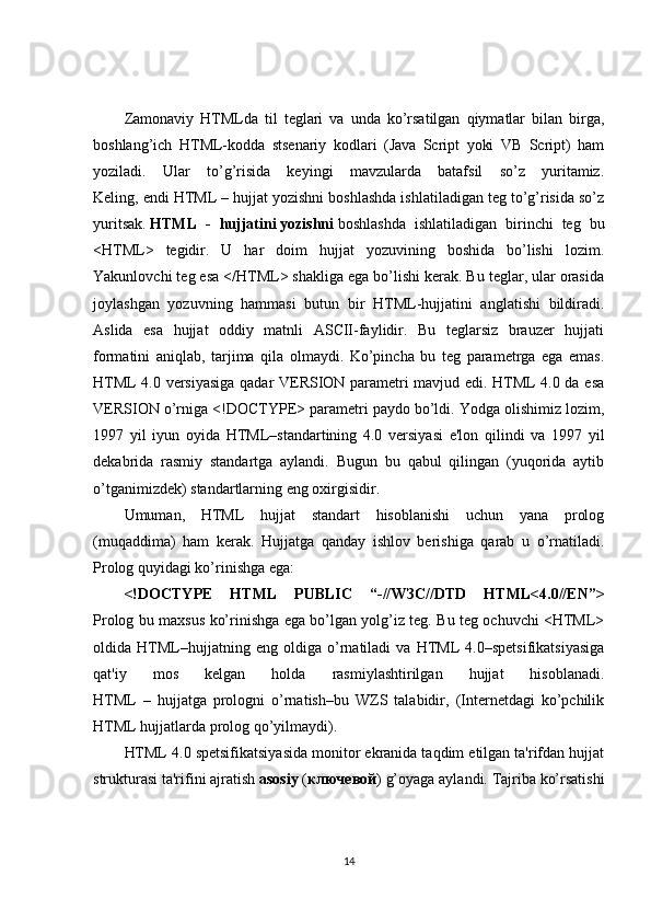 Zamonaviy   HTMLda   til   teglari   va   unda   ko’rsatilgan   qiymatlar   bilan   birga,
boshlang’ich   HTML-kodda   stsenariy   kodlari   (Java   Script   yoki   VB   Script)   ham
yoziladi.   Ular   to’g’risida   keyingi   mavzularda   batafsil   so’z   yuritamiz.
Keling, endi HTML – hujjat yozishni boshlashda ishlatiladigan teg to’g’risida so’z
yuritsak.   HTML   -   hujjatini   yozishni   boshlashda   ishlatiladigan   birinchi   teg   bu
<HTML>   tegidir.   U   har   doim   hujjat   yozuvining   boshida   bo’lishi   lozim.
Yakunlovchi teg esa </HTML> shakliga ega bo’lishi kerak. Bu teglar, ular orasida
joylashgan   yozuvning   hammasi   butun   bir   HTML-hujjatini   anglatishi   bildiradi.
Aslida   esa   hujjat   oddiy   matnli   ASCII-faylidir.   Bu   teglarsiz   brauzer   hujjati
formatini   aniqlab,   tarjima   qila   olmaydi.   Ko’pincha   bu   teg   parametrga   ega   emas.
HTML 4.0 versiyasiga qadar VERSION parametri mavjud edi. HTML 4.0 da esa
VERSION o’rniga <!DOCTYPE> parametri paydo bo’ldi. Yodga olishimiz lozim,
1997   yil   iyun   oyida   HTML–standartining   4.0   versiyasi   e'lon   qilindi   va   1997   yil
dekabrida   rasmiy   standartga   aylandi.   Bugun   bu   qabul   qilingan   (yuqorida   aytib
o’tganimizdek) standartlarning eng oxirgisidir.
Umuman,   HTML   hujjat   standart   hisoblanishi   uchun   yana   prolog
(muqaddima)   ham   kerak.   Hujjatga   qanday   ishlov   berishiga   qarab   u   o’rnatiladi.
Prolog quyidagi ko’rinishga ega:
<!DOCTYPE   HTML   PUBLIC   “-//W ЗС //DTD   HTML<4.0//EN”>
Prolog bu maxsus ko’rinishga ega bo’lgan yolg’iz teg. Bu teg ochuvchi <HTML>
oldida   HTML–hujjatning   eng   oldiga   o’rnatiladi   va   HTML   4.0–spetsifikatsiyasiga
qat'iy   mos   kelgan   holda   rasmiylashtirilgan   hujjat   hisoblanadi.
HTML   –   hujjatga   prologni   o’rnatish–bu   WZS   talabidir,   (Internetdagi   ko’pchilik
HTML hujjatlarda prolog qo’yilmaydi).
HTML 4.0 spetsifikatsiyasida monitor ekranida taqdim etilgan ta'rifdan hujjat
strukturasi ta'rifini ajratish   asosiy   ( ключ e вой ) g’oyaga aylandi. Tajriba ko’rsatishi
14 