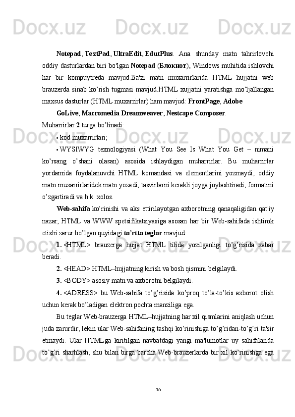 Notepad ,   TextPad ,   UltraEdit ,   EdutPlus .   Ana   shunday   matn   tahrirlovchi
oddiy dasturlardan biri bo'lgan   Notepad   ( Блокнот ), Windows muhitida ishlovchi
har   bir   kompuytreda   mavjud.Ba'zi   matn   muxarrirlarida   HTML   hujjatni   web
brauzerda   sinab   ko’rish   tugmasi   mavjud.HTML   xujjatni   yaratishga   mo’ljallangan
maxsus dasturlar (HTML muxarrirlar) ham mavjud:   FrontPage ,   Adobe
GoLive ,   Macromedia Dreamweaver ,   Nestcape Composer .
Muharrirlar   2   turga bo’linadi:
 kod muxarrirlari;
 WYSIWYG   texnologiyasi   (What   You   See   Is   What   You   Get   –   nimani
ko’rsang   o’shani   olasan)   asosida   ishlaydigan   muharrirlar.   Bu   muharrirlar
yordamida   foydalanuvchi   HTML   komandasi   va   elementlarini   yozmaydi,   oddiy
matn muxarrirlaridek matn yozadi, tasvirlarni kerakli joyga joylashtiradi, formatini
o’zgartiradi va h.k. xolos.
Web-sahifa   ko’rinishi   va aks   ettirilayotgan  axborotning  qanaqaligidan  qat'iy
nazar,   HTML   va   WWW   spetsifikatsiyasiga   asosan   har   bir   Web-sahifada   ishtirok
etishi zarur bo’lgan quyidagi   to’rtta teglar   mavjud:
1.   <HTML>   brauzerga   hujjat   HTML   tilida   yozilganligi   to’g’risida   xabar
beradi.
2.   <HEAD> HTML–hujjatning kirish va bosh qismini belgilaydi.
3.   <BODY> asosiy matn va axborotni belgilaydi.
4.   <ADRESS>   bu   Web-sahifa   to’g’risida   ko’proq   to’la-to’kis   axborot   olish
uchun kerak bo’ladigan elektron pochta manziliga ega.
Bu teglar Web-brauzerga HTML–hujjatning har xil qismlarini aniqlash uchun
juda zarurdir, lekin ular Web-sahifaning tashqi ko’rinishiga to’g’ridan-to’g’ri ta'sir
etmaydi.   Ular   HTMLga   kiritilgan   navbatdagi   yangi   ma'lumotlar   uy   sahifalarida
to’g’ri sharhlash, shu bilan birga barcha Web-brauzerlarda bir xil ko’rinishga ega
16 