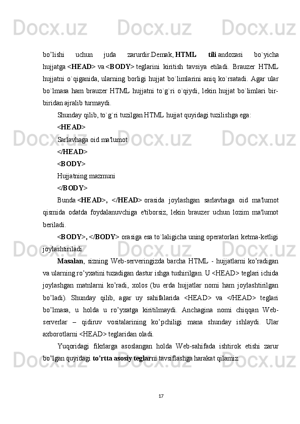 bo’lishi   uchun   juda   zarurdir.Demak,   HTML   tili   andozasi   bo`yicha
hujjatga   <HEAD>   va   <BODY>   teglarini   kiritish   tavsiya   etiladi.   Brauzer   HTML
hujjatni   o`qiganida,  ularning  borligi   hujjat   bo`limlarini   aniq   ko`rsatadi.   Agar   ular
bo`lmasa   ham   brauzer   HTML   hujjatni   to`g`ri   o`qiydi,   lekin   hujjat   bo`limlari   bir-
biridan ajralib turmaydi.
Shunday qilib, to`g`ri tuzilgan HTML hujjat quyidagi tuzilishga ega:
<HEAD>
Sarlavhaga oid ma'lumot
</HEAD>
<BODY>
Hujjatning mazmuni
</BODY>
Bunda   <HEAD>,   </HEAD>   orasida   joylashgan   sarlavhaga   oid   ma'lumot
qismida   odatda   foydalanuvchiga   e'tiborsiz,   lekin   brauzer   uchun   lozim   ma'lumot
beriladi.
<BODY>, </BODY>   orasiga esa to`laligicha uning operatorlari ketma-ketligi
joylashtiriladi.
Masalan ,   sizning   Web-serveringizda   barcha   HTML   -   hujjatlarni   ko’radigan
va ularning ro’yxatini tuzadigan dastur ishga tushirilgan. U <HEAD> teglari ichida
joylashgan   matnlarni   ko’radi,   xolos   (bu   erda   hujjatlar   nomi   ham   joylashtirilgan
bo’ladi).   Shunday   qilib,   agar   uy   sahifalarida   <HEAD>   va   </HEAD>   teglari
bo’lmasa,   u   holda   u   ro’yxatga   kiritilmaydi.   Anchagina   nomi   chiqqan   Web-
serverlar   –   qidiruv   vositalarining   ko’pchiligi   mana   shunday   ishlaydi.   Ular
axborotlarni <HEAD> teglaridan oladi.
Yuqoridagi   fikrlarga   asoslangan   holda   Web-sahifada   ishtirok   etishi   zarur
bo’lgan quyidagi   to’rtta asosiy teglar ni tavsiflashga harakat qilamiz.
17 