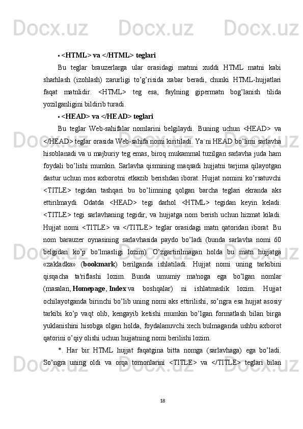  <HTML> va </HTML> teglari
Bu   teglar   brauzerlarga   ular   orasidagi   matnni   xuddi   HTML   matni   kabi
sharhlash   (izohlash)   zarurligi   to’g’risida   xabar   beradi,   chunki   HTML-hujjatlari
faqat   matnlidir.   <HTML>   teg   esa,   faylning   gipermatn   bog’lanish   tilida
yozilganligini bildirib turadi.
 <HEAD> va </HEAD> teglari
Bu   teglar   Web-sahifalar   nomlarini   belgilaydi.   Buning   uchun   <HEAD>   va
</HEAD> teglar orasida Web-sahifa nomi kiritiladi. Ya`ni HEAD bo’limi sarlavha
hisoblanadi va u majburiy teg emas, biroq mukammal tuzilgan sarlavha juda ham
foydali   bo’lishi   mumkin.   Sarlavha   qismining   maqsadi   hujjatni   tarjima   qilayotgan
dastur   uchun   mos   axborotni   etkazib   berishdan   iborat.   Hujjat   nomini   ko’rsatuvchi
<TITLE>   tegidan   tashqari   bu   bo’limning   qolgan   barcha   teglari   ekranda   aks
ettirilmaydi.   Odatda   <HEAD>   tegi   darhol   <HTML>   tegidan   keyin   keladi.
<TITLE>   tegi   sarlavhaning   tegidir,   va   hujjatga   nom   berish   uchun   hizmat   kiladi.
Hujjat   nomi   <TITLE>   va   </TITLE>   teglar   orasidagi   matn   qatoridan   iborat.   Bu
nom   barauzer   oynasining   sarlavhasida   paydo   bo’ladi   (bunda   sarlavha   nomi   60
belgidan   ko’p   bo’lmasligi   lozim).   O’zgartirilmagan   holda   bu   matn   hujjatga
«zakladka»   ( bookmark )   berilganda   ishlatiladi.   Hujjat   nomi   uning   tarkibini
qisqacha   ta'riflashi   lozim.   Bunda   umumiy   ma'noga   ega   bo’lgan   nomlar
(masalan,   Homepage ,   Index   va   boshqalar)   ni   ishlatmaslik   lozim.   Hujjat
ochilayotganda birinchi bo’lib uning nomi aks ettirilishi, so’ngra esa hujjat   asosiy
tarkibi   ko’p   vaqt   olib,   kengayib   ketishi   mumkin   bo’lgan   formatlash   bilan   birga
yuklanishini hisobga olgan holda, foydalanuvchi  xech bulmaganda ushbu axborot
qatorini o’qiy olishi uchun hujjatning nomi berilishi lozim.
*.   Har   bir   HTML   hujjat   faqatgina   bitta   nomga   (sarlavhaga)   ega   bo’ladi.
So’ngra   uning   oldi   va   orqa   tomonlarini   <TITLE>   va   </TITLE>   teglari   bilan
18 