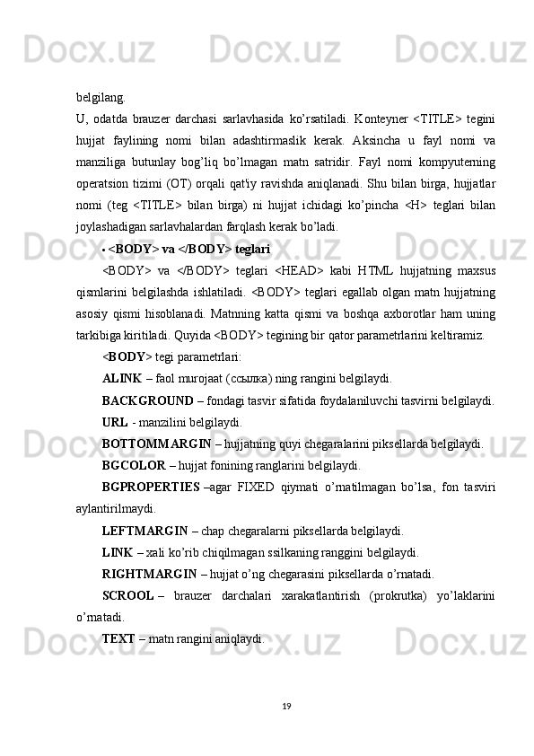 belgilang.
U,   odatda   brauzer   darchasi   sarlavhasida   ko’rsatiladi.   Konteyner   <TITLE>   tegini
hujjat   faylining   nomi   bilan   adashtirmaslik   kerak.   Aksincha   u   fayl   nomi   va
manziliga   butunlay   bog’liq   bo’lmagan   matn   satridir.   Fayl   nomi   kompyuterning
operatsion tizimi (OT) orqali qat'iy ravishda aniqlanadi. Shu bilan birga, hujjatlar
nomi   (teg   <TITLE>   bilan   birga)   ni   hujjat   ichidagi   ko’pincha   <H>   teglari   bilan
joylashadigan sarlavhalardan farqlash kerak bo’ladi.
 <BODY> va </BODY> teglari
<BODY>   va   </BODY>   teglari   <HEAD>   kabi   HTML   hujjatning   maxsus
qismlarini   belgilashda   ishlatiladi.   <BODY>   teglari   egallab   olgan   matn   hujjatning
asosiy   qismi   hisoblanadi.   Matnning   katta   qismi   va   boshqa   axborotlar   ham   uning
tarkibiga kiritiladi. Quyida <BODY> tegining bir qator parametrlarini keltiramiz.
< BODY > tegi parametrlari:
А LINK   – faol murojaat ( ссылка ) ning rangini belgilaydi.
BACKGROUND   – fondagi tasvir sifatida foydalaniluvchi tasvirni belgilaydi.
URL   - manzilini belgilaydi.
BOTTOMMARGIN   – hujjatning quyi chegaralarini piksellarda belgilaydi.
BGCOLOR   – hujjat fonining ranglarini belgilaydi.
BGPROPERTIES   –agar   FIXED   qiymati   o’rnatilmagan   bo’lsa,   fon   tasviri
aylantirilmaydi.
LEFTMARGIN   – chap chegaralarni piksellarda belgilaydi.
LINK   – xali ko’rib chiqilmagan ssilkaning ranggini belgilaydi.
RIGHTMARGIN   – hujjat o’ng chegarasini piksellarda o’rnatadi.
SCROOL   –   brauzer   darchalari   xarakatlantirish   (prokrutka)   yo’laklarini
o’rnatadi.
TEXT   – matn rangini aniqlaydi.
19 