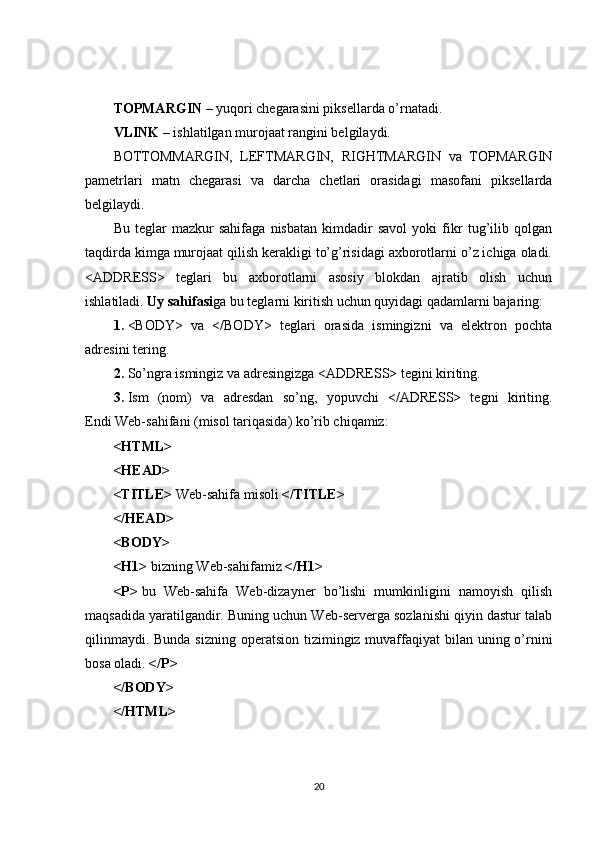 TOPMARGIN   – yuqori chegarasini piksellarda o’rnatadi.
VLINK   – ishlatilgan murojaat rangini belgilaydi.
BOTTOMMARGIN,   LEFTMARGIN,   RIGHTMARGIN   va   TOPMARGIN
pametrlari   matn   chegarasi   va   darcha   chetlari   orasidagi   masofani   piksellarda
belgilaydi.
Bu   teglar   mazkur   sahifaga   nisbatan   kimdadir   savol   yoki   fikr   tug’ilib   qolgan
taqdirda kimga murojaat qilish kerakligi to’g’risidagi axborotlarni o’z ichiga oladi.
<ADDRESS>   teglari   bu   axborotlarni   asosiy   blokdan   ajratib   olish   uchun
ishlatiladi.   Uy sahifasi ga bu teglarni kiritish uchun quyidagi qadamlarni bajaring:
1.   <BODY>   va   </BODY>   teglari   orasida   ismingizni   va   elektron   pochta
adresini tering.
2.   So’ngra ismingiz va adresingizga <ADDRESS> tegini kiriting.
3.   Ism   (nom)   va   adresdan   so’ng,   yopuvchi   </ADRESS>   tegni   kiriting.
Endi Web-sahifani (misol tariqasida) ko’rib chiqamiz:
<HTML>
<HEAD>
<TITLE>   Web-sahifa misoli   </TITLE>
</HEAD>
<BODY>
<H1>   bizning Web-sahifamiz   </H1>
<P>   bu   Web-sahifa   Web-dizayner   bo’lishi   mumkinligini   namoyish   qilish
maqsadida yaratilgandir. Buning uchun Web-serverga sozlanishi qiyin dastur talab
qilinmaydi. Bunda sizning operatsion tizimingiz muvaffaqiyat  bilan uning o’rnini
bosa oladi.   </P>
</BODY>
</HTML>
20 