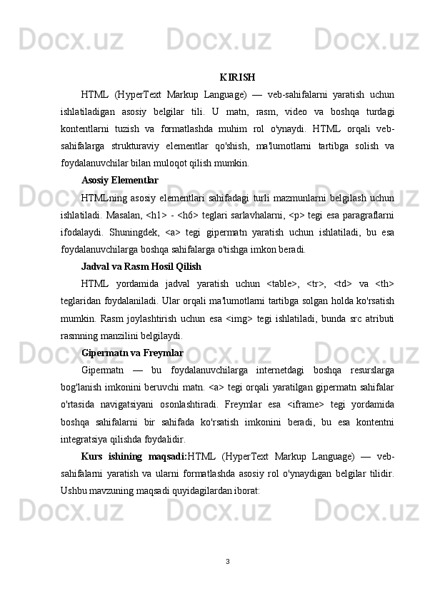 KIRISH
HTML   (HyperText   Markup   Language)   —   veb-sahifalarni   yaratish   uchun
ishlatiladigan   asosiy   belgilar   tili.   U   matn,   rasm,   video   va   boshqa   turdagi
kontentlarni   tuzish   va   formatlashda   muhim   rol   o'ynaydi.   HTML   orqali   veb-
sahifalarga   strukturaviy   elementlar   qo'shish,   ma'lumotlarni   tartibga   solish   va
foydalanuvchilar bilan muloqot qilish mumkin.
Asosiy Elementlar
HTMLning   asosiy   elementlari   sahifadagi   turli   mazmunlarni   belgilash   uchun
ishlatiladi. Masalan,  <h1> - <h6> teglari  sarlavhalarni, <p> tegi  esa  paragraflarni
ifodalaydi.   Shuningdek,   <a>   tegi   gipermatn   yaratish   uchun   ishlatiladi,   bu   esa
foydalanuvchilarga boshqa sahifalarga o'tishga imkon beradi.
Jadval va Rasm Hosil Qilish
HTML   yordamida   jadval   yaratish   uchun   <table>,   <tr>,   <td>   va   <th>
teglaridan foydalaniladi. Ular orqali ma'lumotlarni tartibga solgan holda ko'rsatish
mumkin.   Rasm   joylashtirish   uchun   esa   <img>   tegi   ishlatiladi,   bunda   src   atributi
rasmning manzilini belgilaydi.
Gipermatn va Freymlar
Gipermatn   —   bu   foydalanuvchilarga   internetdagi   boshqa   resurslarga
bog'lanish imkonini beruvchi matn. <a> tegi orqali yaratilgan gipermatn sahifalar
o'rtasida   navigatsiyani   osonlashtiradi.   Freymlar   esa   <iframe>   tegi   yordamida
boshqa   sahifalarni   bir   sahifada   ko'rsatish   imkonini   beradi,   bu   esa   kontentni
integratsiya qilishda foydalidir.
Kurs   ishining   maqsadi: HTML   (HyperText   Markup   Language)   —   veb-
sahifalarni   yaratish   va   ularni   formatlashda   asosiy   rol   o'ynaydigan   belgilar   tilidir.
Ushbu mavzuning maqsadi quyidagilardan iborat:
3 