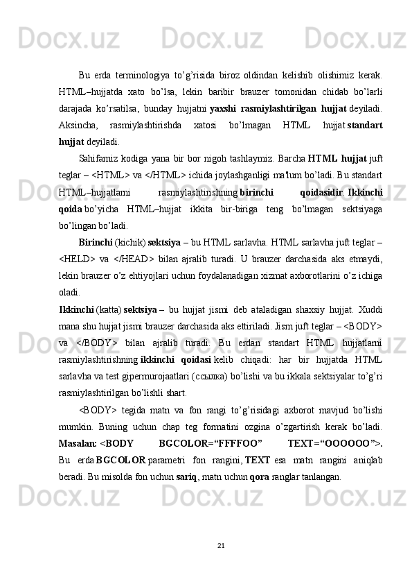 Bu   erda   terminologiya   to’g’risida   biroz   oldindan   kelishib   olishimiz   kerak.
HTML–hujjatda   xato   bo’lsa,   lekin   baribir   brauzer   tomonidan   chidab   bo’larli
darajada   ko’rsatilsa,   bunday   hujjatni   yaxshi   rasmiylashtirilgan   hujjat   deyiladi.
Aksincha,   rasmiylashtirishda   xatosi   bo’lmagan   HTML   hujjat   standart
hujjat   deyiladi.
Sahifamiz   kodiga   yana   bir   bor   nigoh   tashlaymiz.   Barcha   HTML   hujjat   juft
teglar – <HTML> va </HTML> ichida joylashganligi ma'lum bo’ladi. Bu standart
HTML–hujjatlarni   rasmiylashtirishning   birinchi   qoidasidir .   Ikkinchi
qoida   bo’yicha   HTML–hujjat   ikkita   bir-biriga   teng   bo’lmagan   sektsiyaga
bo’lingan bo’ladi.
Birinchi   (kichik)   sektsiya   – bu HTML sarlavha. HTML sarlavha juft teglar –
<HELD>   va   </HEAD>   bilan   ajralib   turadi.   U   brauzer   darchasida   aks   etmaydi,
lekin brauzer o’z ehtiyojlari uchun foydalanadigan xizmat axborotlarini o’z ichiga
oladi.
Ikkinchi   (katta)   sektsiya   –   bu   hujjat   jismi   deb   ataladigan   shaxsiy   hujjat.   Xuddi
mana shu hujjat jismi brauzer darchasida aks ettiriladi. Jism juft teglar – <BODY>
va   </BODY>   bilan   ajralib   turadi.   Bu   erdan   standart   HTML   hujjatlarni
rasmiylashtirishning   ikkinchi   qoidasi   kelib   chiqadi:   har   bir   hujjatda   HTML
sarlavha va test gipermurojaatlari ( ссылка ) bo’lishi va bu ikkala sektsiyalar to’g’ri
rasmiylashtirilgan bo’lishli shart.
<BODY>   tegida   matn   va   fon   rangi   to’g’risidagi   axborot   mavjud   bo’lishi
mumkin.   Buning   uchun   chap   teg   formatini   ozgina   o’zgartirish   kerak   bo’ladi.
Masalan:   <BODY   BGCOLOR=“FFFFOO”   TEXT=“ ОООООО ”>.
Bu   erda   BGCOLOR   parametri   fon   rangini,   TEXT   esa   matn   rangini   aniqlab
beradi. Bu misolda fon uchun   sariq , matn uchun   qora   ranglar tanlangan.
21 