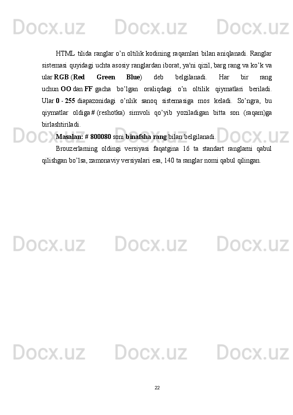 HTML tilida ranglar o’n oltilik kodining raqamlari bilan aniqlanadi. Ranglar
sistemasi quyidagi uchta asosiy ranglardan iborat, ya'ni qizil, barg rang va ko’k va
ular   RGB   ( Red   Green   Blue )   deb   belgilanadi.   Har   bir   rang
uchun   OO   dan   FF   gacha   bo’lgan   oraliqdagi   o’n   oltilik   qiymatlari   beriladi.
Ular   0   -   255   diapazonidagi   o’nlik   sanoq   sistemasiga   mos   keladi.   So’ngra,   bu
qiymatlar   oldiga   #   (reshotka)   simvoli   qo’yib   yoziladigan   bitta   son   (raqam)ga
birlashtiriladi.
Masalan:   # 800080   soni   binafsha rang   bilan belgilanadi.
Brouzerlarning   oldingi   versiyasi   faqatgina   16   ta   standart   ranglarni   qabul
qilishgan bo’lsa, zamonaviy versiyalari esa, 140 ta ranglar nomi qabul qilingan.
22 