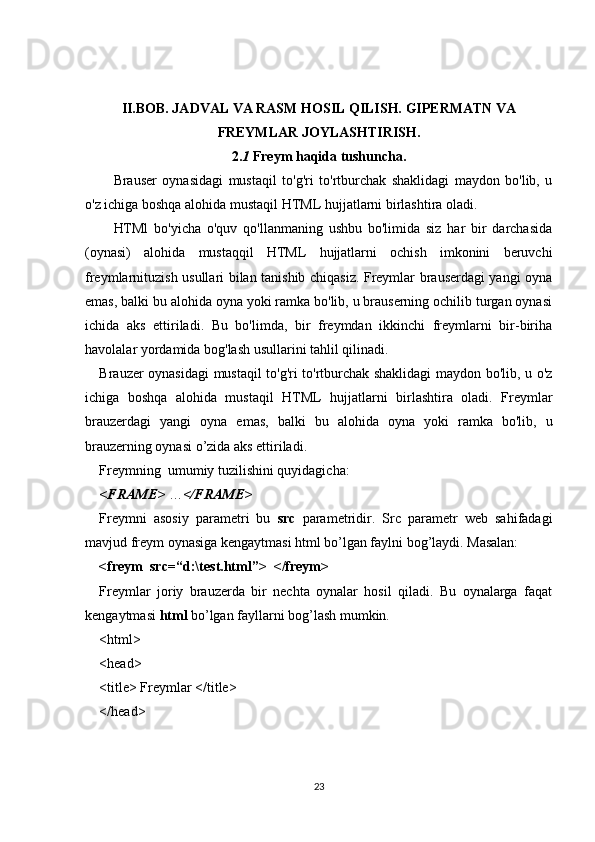 II.BOB. JADVAL VA RASM HOSIL QILISH. GIPERMATN VA
FREYMLAR JOYLASHTIRISH.
2. 1   Freym haqida tushuncha.
Brauser   oynasidagi   mustaqil   to'g'ri   to'rtburchak   shaklidagi   maydon   bo'lib,   u
o'z ichiga boshqa alohida mustaqil HTML hujjatlarni birlashtira oladi.
HTMl   bo'yicha   o'quv   qo'llanmaning   ushbu   bo'limida   siz   har   bir   darchasida
(oynasi)   alohida   mustaqqil   HTML   hujjatlarni   ochish   imkonini   beruvchi
freymlarnituzish usullari bilan tanishib chiqasiz. Freymlar brauserdagi yangi oyna
emas, balki bu alohida oyna yoki ramka bo'lib, u brauserning ochilib turgan oynasi
ichida   aks   ettiriladi.   Bu   bo'limda,   bir   freymdan   ikkinchi   freymlarni   bir-biriha
havolalar yordamida bog'lash usullarini tahlil qilinadi.
Brauzer oynasidagi mustaqil to'g'ri to'rtburchak shaklidagi maydon bo'lib, u o'z
ichiga   boshqa   alohida   mustaqil   HTML   hujjatlarni   birlashtira   oladi.   Freymlar
brauzerdagi   yangi   oyna   emas,   balki   bu   alohida   oyna   yoki   ramka   bo'lib,   u
brauzerning oynasi o’zida aks ettiriladi.
Freymning  umumiy tuzilishini quyidagicha:
<FRAME>  … </FRAME>
Freymni   asosiy   parametri   bu   src   parametridir.   Src   parametr   web   sahifadagi
mavjud freym oynasiga kengaytmasi html bo’lgan faylni bog’laydi. Masalan:
<freym  src=“d:\test.html”>  </freym>
Freymlar   joriy   brauzerda   bir   nechta   oynalar   hosil   qiladi.   Bu   oynalarga   faqat
kengaytmasi  html  bo’lgan fayllarni bog’lash mumkin.
<html>
<head>
<title> Freymlar </title>
</head>
23 