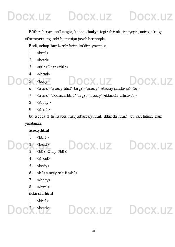 E’tibor bergan bo‘lsangiz, kodda « body » tegi ishtirok etmayapti, uning o‘rniga
« frameset » tegi sahifa tanasiga javob bermoqda.
Endi, « chap.html » sahifasini ko‘dini yozamiz.
1
2
3
4
5
6
7
8
9 <html>
<head>
<title>Chap</title>
</head>
<body>
<a href="asosiy.html" target="asosiy">Asosiy sahifa</a><br>
<a href="ikkinchi.html" target="asosiy">ikkinchi sahifa</a>
</body>
</html>
bu   kodda   2   ta   havola   mavjud(asosiy.html,   ikkinchi.html),   bu   sahifalarni   ham
yaratamiz.
asosiy.html
1
2
3
4
5
6
7
8 <html>
<head>
<title>Chap</title>
</head>
<body>
<h2>Asosiy sahifa</h2>
</body>
</html>
ikkinchi.html
1
2 <html>
<head>
26 