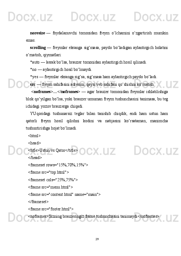 noresize   —   foydalanuvchi   tomonidan   freym   o‘lchamini   o‘zgartirish   mumkin
emas.
scrolling   —  freymlar   ekranga   sig‘masa,   paydo  bo‘ladigan  aylantirgich  holatini
o‘rnatish, qiymatlari:
* auto   — kerak bo‘lsa, brauzer tomonidan aylantirgich hosil qilinadi.
* no   — aylantirgich hosil bo‘lmaydi.
* yes   — freymlar ekranga sig‘sa, sig‘masa ham aylantirgich paydo bo‘ladi.
src   — freym sahifasini adresini, qaysi veb sahifani qo‘shishni ko‘rsatish.
  <noframes>…</noframes>   —  agar   brauzer  tomonidan  freymlar  ishlatilishiga
blok qo‘yilgan bo‘lsa, yoki brauzer umuman freym tushunchasini tanimasa, bu teg
ichidagi yozuv brauzerga chiqadi.
YUqoridagi   tushunarsiz   teglar   bilan   tanishib   chiqdik,   endi   ham   ustun   ham
qatorli   freym   hosil   qilishni   kodini   va   natijasini   ko‘rsataman,   manimcha
tushuntirishga hojat bo‘lmadi.
<html>
<head>
<title>Ustun vs Qator</title>
</head>
<frameset rows="15%,70%,15%">
<frame src="top.html">
<frameset cols="25%,75%">
<frame src="menu.html">
<frame src="content.html" name="main">
</frameset>
<frame src="footer.html">
<noframes>Sizning brauzeringiz frame tushunchasini tanimaydi</noframes>
29 