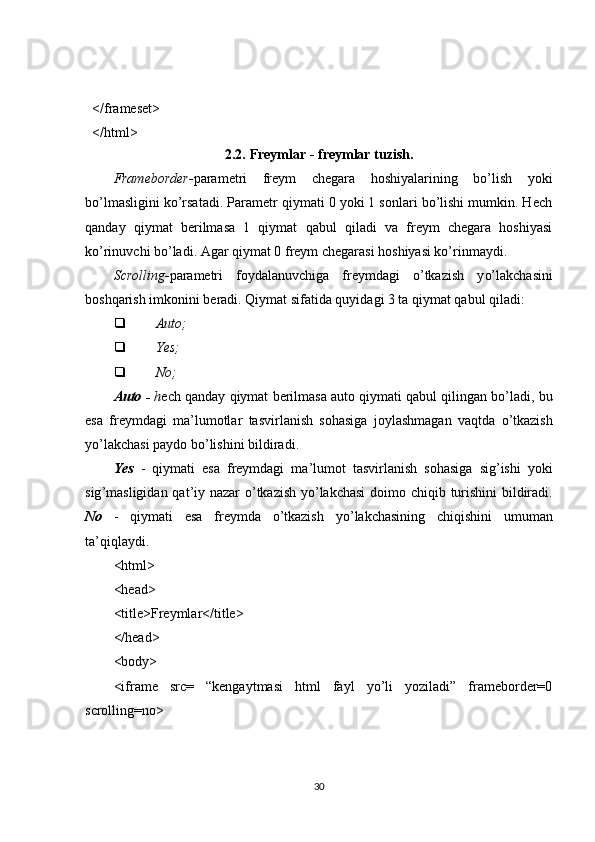 </frameset>
</html>
2.2.   Freymlar - freymlar tuzish.
Frameborder- parametri   freym   chegara   hoshiyalarining   bo’lish   yoki
bo’lmasligini ko’rsatadi. Parametr qiymati 0 yoki 1 sonlari bo’lishi mumkin. Hech
qanday   qiymat   berilmasa   1   qiymat   qabul   qiladi   va   freym   chegara   hoshiyasi
ko’rinuvchi bo’ladi. Agar qiymat 0 freym chegarasi hoshiyasi ko’rinmaydi.
Scrolling- parametri   foydalanuvchiga   freymdagi   o’tkazish   y o’ lakchasini
boshqarish imkonini beradi. Qiymat sifatida quyidagi 3 ta qiymat qabul qiladi:
 Auto;
 Yes;
 No;
Auto  -  h ech   qanday   qiymat   berilmasa   auto   qiymati   qabul   qilingan   bo ’ ladi ,  bu
esa   freymdagi   ma ’ lumotlar   tasvirlanish   sohasiga   joylashmagan   vaqtda   o ’ tkazish
yo ’ lakchasi   paydo   bo ’ lishini   bildiradi .
Yes   -   qiymati   esa   freymdagi   ma ’ lumot   tasvirlanish   sohasiga   sig ’ ishi   yoki
sig ’ masligidan   q at ’ iy   nazar   o ’ tkazish   yo ’ lakchasi   doimo   chi q ib   turishini   bildiradi .
No   -   qiymati   esa   freymda   o’tkazish   y o’ lakchasining   chiqishini   umuman
ta’qiqlaydi.
<html>
<head>
<title>Freymlar</title>
</head>
<body>
<iframe   src=   “kengaytmasi   html   fayl   yo’li   yoziladi”   frameborder=0
scrolling=no>
30 