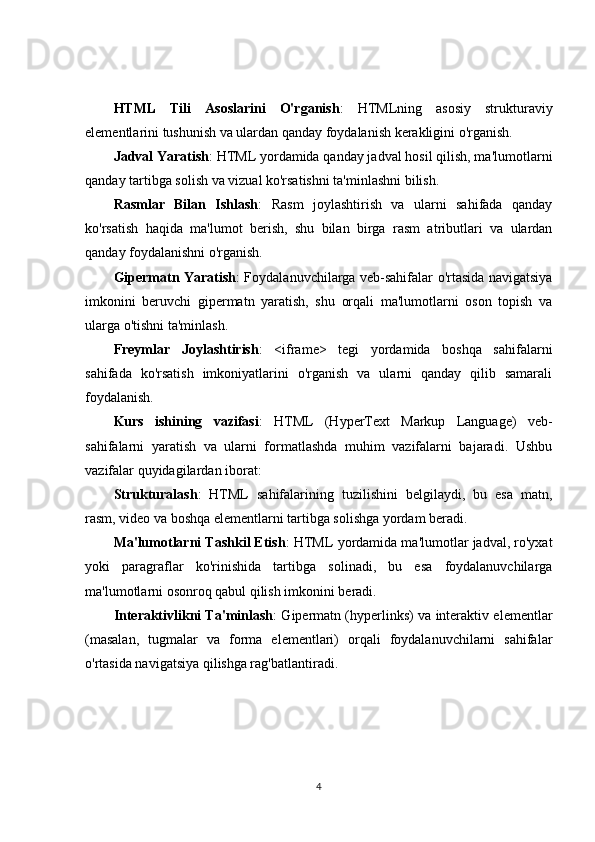 HTML   Tili   Asoslarini   O'rganish :   HTMLning   asosiy   strukturaviy
elementlarini tushunish va ulardan qanday foydalanish kerakligini o'rganish.
Jadval Yaratish : HTML yordamida qanday jadval hosil qilish, ma'lumotlarni
qanday tartibga solish va vizual ko'rsatishni ta'minlashni bilish.
Rasmlar   Bilan   Ishlash :   Rasm   joylashtirish   va   ularni   sahifada   qanday
ko'rsatish   haqida   ma'lumot   berish,   shu   bilan   birga   rasm   atributlari   va   ulardan
qanday foydalanishni o'rganish.
Gipermatn Yaratish : Foydalanuvchilarga veb-sahifalar o'rtasida navigatsiya
imkonini   beruvchi   gipermatn   yaratish,   shu   orqali   ma'lumotlarni   oson   topish   va
ularga o'tishni ta'minlash.
Freymlar   Joylashtirish :   <iframe>   tegi   yordamida   boshqa   sahifalarni
sahifada   ko'rsatish   imkoniyatlarini   o'rganish   va   ularni   qanday   qilib   samarali
foydalanish.
Kurs   ishining   vazifasi :   HTML   (HyperText   Markup   Language)   veb-
sahifalarni   yaratish   va   ularni   formatlashda   muhim   vazifalarni   bajaradi.   Ushbu
vazifalar quyidagilardan iborat:
Strukturalash :   HTML   sahifalarining   tuzilishini   belgilaydi,   bu   esa   matn,
rasm, video va boshqa elementlarni tartibga solishga yordam beradi.
Ma'lumotlarni Tashkil Etish : HTML yordamida ma'lumotlar jadval, ro'yxat
yoki   paragraflar   ko'rinishida   tartibga   solinadi,   bu   esa   foydalanuvchilarga
ma'lumotlarni osonroq qabul qilish imkonini beradi.
Interaktivlikni Ta'minlash : Gipermatn (hyperlinks) va interaktiv elementlar
(masalan,   tugmalar   va   forma   elementlari)   orqali   foydalanuvchilarni   sahifalar
o'rtasida navigatsiya qilishga rag'batlantiradi.
4 