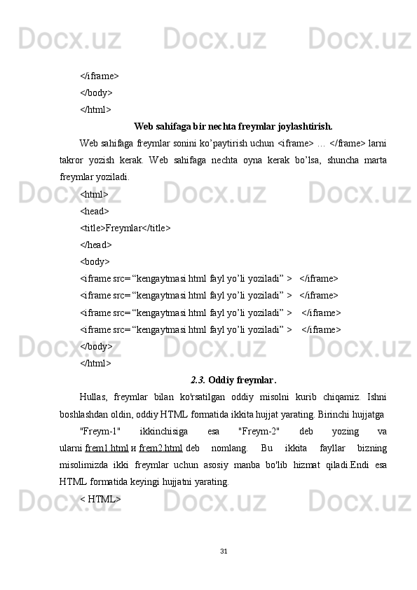 </iframe>
</body>
</html>
Web sahifaga bir nechta freymlar joylashtirish.
Web sahifaga freymlar sonini ko’paytirish uchun <iframe> … </frame> larni
takror   yozish   kerak.   Web   sahifaga   nechta   oyna   kerak   bo’lsa,   shuncha   marta
freymlar yoziladi.
<html>
<head>
<title>Freymlar</title>
</head>
<body>
<iframe src= “kengaytmasi html fayl yo’li yoziladi” >   </iframe>
<iframe src= “kengaytmasi html fayl yo’li yoziladi” >   </iframe>
<iframe src= “kengaytmasi html fayl yo’li yoziladi” >    </iframe>
<iframe src= “kengaytmasi html fayl yo’li yoziladi” >    </iframe>
</body>
</html>
2.3.   Oddiy freymlar.
Hullas,   freymlar   bilan   ko'rsatilgan   oddiy   misolni   kurib   chiqamiz.   Ishni
boshlashdan oldin, oddiy HTML formatida ikkita hujjat yarating. Birinchi hujjatga
"Freym-1"   ikkinchisiga   esa   "Freym-2"   deb   yozing   va
ularni   frem1.html   и   frem2.html   deb   nomlang.   Bu   ikkita   fayllar   bizning
misolimizda   ikki   freymlar   uchun   asosiy   manba   bo'lib   hizmat   qiladi.Endi   esa
HTML formatida keyingi hujjatni yarating.
< HTML>
31 