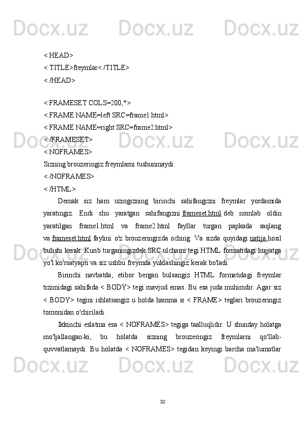 < HEAD>
< TITLE>freymlar< /TITLE>
< /HEAD>
< FRAMESET COLS=200,*>
< FRAME NAME=left SRC=frame1.html>
< FRAME NAME=right SRC=frame2.html>
< /FRAMESET>
< NOFRAMES>
Sizning brouzeringiz freymlarni tushunmaydi.
< /NOFRAMES>
< /HTML>
Demak   siz   ham   uzingizning   birinchi   sahifangizni   freymlar   yordamida
yaratingiz.   Endi   shu   yaratgan   sahifangizni   frameset.html   deb   nomlab   oldin
yaratilgan   frame1.html   va   frame2.html   fayllar   turgan   papkada   saqlang
va   frameset.html   faylini   o'z   brouzeringizda   oching.   Va   sizda   quyidagi   natija        hosil
bulishi kerak. Kurib turganingizdek SRC ulchami tegi HTML formatidagi hujjatga
yo'l ko'rsatyapti va siz ushbu freymda yuklashingiz kerak bo'ladi.
Birinchi   navbatda,   etibor   bergan   bulsangiz   HTML   formatidagi   freymlar
tizimidagi sahifada < BODY> tegi mavjud emas. Bu esa juda muhimdir. Agar siz
<   BODY>   tegini   ishlatsangiz   u   holda   hamma   и   <   FRAME>   teglari   brouzeringiz
tomonidan o'chiriladi.
Ikkinchi eslatma esa < NOFRAMES> tegiga taalluqlidir. U shunday holatga
mo'ljallangan-ki,   bu   holatda   sizning   brouzeringiz   freymlarni   qo'llab-
quvvatlamaydi.   Bu   holatda   <   NOFRAMES>   tegidan   keyingi   barcha   ma'lumotlar
32 
