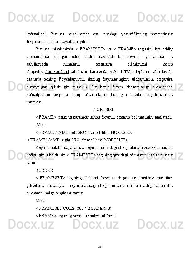 ko'rsatiladi.   Bizning   misolimizda   esa   quyidagi   yozuv"Sizning   brouzeringiz
freymlarni qo'llab-quvvatlamaydi "
Bizning   misolimizda   <   FRAMESET>   va   <   FRAME>   teglarini   biz   oddiy
o'lchamlarda   ishlatgan   edik.   Endigi   navbatda   biz   freymlar   yordamida   o'z
sahifamizda   nimalarni   o'zgartira   olishimizni   ko'rib
chiqaylik.   frameset.html   sahifasini   baruzerda   yoki   HTML   teglarni   tahrirlovchi
dasturda   oching.   Foydalanuvchi   sizning   fraymlaringizni   ulchamlarini   o'zgartira
olmaydigan   qilishingiz   mumkin.   Siz   hozir   freym   chegaralariga   sichqoncha
ko'rsatgichini   belgilab   uning   o'lchamlarini   hohlagan   tarzda   o'zgartirishingiz
mumkin.
NORESIZE
< FRAME> tegining parametr ushbu freymni o'zgarib bo'lmasligini anglatadi.
  Misol:
< FRAME NAME=left SRC=frame1.html NORESIZE>
< FRAME NAME=right SRC=frame2.html NORESIZE>
Keyingi holatlarda, agar siz freymlar orasidagi chegaralardan voz kechmoqchi
bo'lsangiz u holda siz < FRAMESET> tegining quyidagi o'lchamini ishlatishingiz
zarur
BORDER
<   FRAMESET>   tegining   o'lchami   freymlar   chegaralari   orasidagi   masofani
piksellarda ifodalaydi. Freym  orasidagi  chegarani  umuman bo'lmasligi  uchun shu
o'lchamni nolga tenglashtiramiz
Misol:
< FRAMESET COLS=200,* BORDER=0>
< FRAME> tegining yana bir muhim ulchami
 
33 