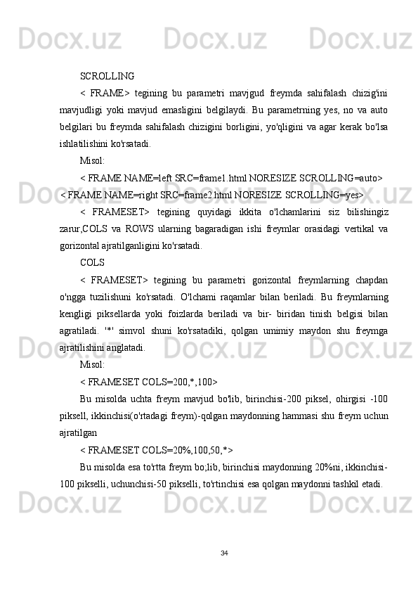 SCROLLING
<   FRAME>   tegining   bu   parametri   mavjgud   freymda   sahifalash   chizig'ini
mavjudligi   yoki   mavjud   emasligini   belgilaydi.   Bu   parametrning   yes,   no   va   auto
belgilari  bu  freymda  sahifalash   chizigini   borligini,  yo'qligini   va  agar   kerak  bo'lsa
ishlatilishini ko'rsatadi.
Misol:
< FRAME NAME=left SRC=frame1.html NORESIZE SCROLLING=auto>
< FRAME NAME=right SRC=frame2.html NORESIZE SCROLLING=yes>
<   FRAMESET >   tegining   quyidagi   ikkita   o ' lchamlarini   siz   bilishingiz
zarur , COLS   va   ROWS   ularning   bagaradigan   ishi   freymlar   orasidagi   vertikal   va
gorizontal   ajratilganligini   ko ' rsatadi .
COLS
<   FRAMESET>   tegining   bu   parametri   gorizontal   freymlarning   chapdan
o'ngga   tuzilishuni   ko'rsatadi.   O'lchami   raqamlar   bilan   beriladi.   Bu   freymlarning
kengligi   piksellarda   yoki   foizlarda   beriladi   va   bir-   biridan   tinish   belgisi   bilan
agratiladi.   '*'   simvol   shuni   ko'rsatadiki,   qolgan   umimiy   maydon   shu   freymga
ajratilishini anglatadi.
Misol:
< FRAMESET COLS=200,*,100>
Bu   misolda   uchta   freym   mavjud   bo'lib,   birinchisi-200   piksel,   ohirgisi   -100
piksell, ikkinchisi(o'rtadagi freym)-qolgan maydonning hammasi shu freym uchun
ajratilgan
< FRAMESET COLS=20%,100,50,*>
Bu misolda esa to'rtta freym bo;lib, birinchisi maydonning 20%ni, ikkinchisi-
100 pikselli, uchunchisi-50 pikselli, to'rtinchisi esa qolgan maydonni tashkil etadi.
 
34 