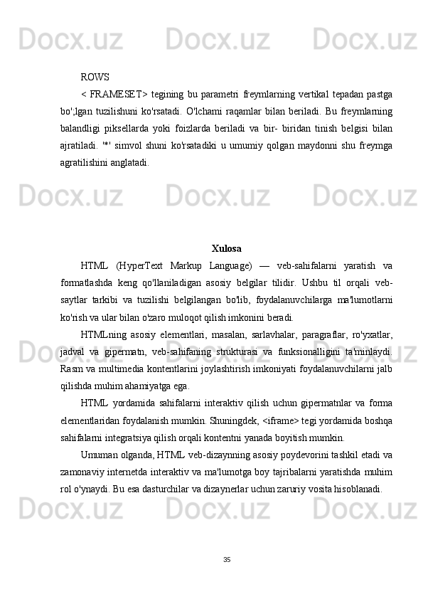 ROWS
<   FRAMESET>   tegining   bu   parametri   freymlarning   vertikal   tepadan   pastga
bo';lgan   tuzilishuni   ko'rsatadi.   O'lchami   raqamlar   bilan   beriladi.   Bu   freymlarning
balandligi   piksellarda   yoki   foizlarda   beriladi   va   bir-   biridan   tinish   belgisi   bilan
ajratiladi.   '*'   simvol   shuni   ko'rsatadiki   u   umumiy   qolgan   maydonni   shu   freymga
agratilishini anglatadi.
Xulosa
HTML   (HyperText   Markup   Language)   —   veb-sahifalarni   yaratish   va
formatlashda   keng   qo'llaniladigan   asosiy   belgilar   tilidir.   Ushbu   til   orqali   veb-
saytlar   tarkibi   va   tuzilishi   belgilangan   bo'lib,   foydalanuvchilarga   ma'lumotlarni
ko'rish va ular bilan o'zaro muloqot qilish imkonini beradi.
HTMLning   asosiy   elementlari,   masalan,   sarlavhalar,   paragraflar,   ro'yxatlar,
jadval   va   gipermatn,   veb-sahifaning   strukturasi   va   funksionalligini   ta'minlaydi.
Rasm va multimedia kontentlarini joylashtirish imkoniyati foydalanuvchilarni jalb
qilishda muhim ahamiyatga ega.
HTML   yordamida   sahifalarni   interaktiv   qilish   uchun   gipermatnlar   va   forma
elementlaridan foydalanish mumkin. Shuningdek, <iframe> tegi yordamida boshqa
sahifalarni integratsiya qilish orqali kontentni yanada boyitish mumkin.
Umuman olganda, HTML veb-dizaynning asosiy poydevorini tashkil etadi va
zamonaviy internetda interaktiv va ma'lumotga boy tajribalarni yaratishda muhim
rol o'ynaydi. Bu esa dasturchilar va dizaynerlar uchun zaruriy vosita hisoblanadi.
35 