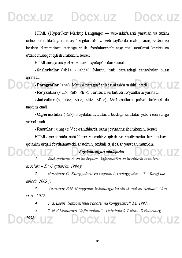 HTML   (HyperText   Markup   Language)   —   veb-sahifalarni   yaratish   va   tuzish
uchun   ishlatiladigan   asosiy   belgilar   tili.   U   veb-saytlarda   matn,   rasm,   video   va
boshqa   elementlarni   tartibga   solib,   foydalanuvchilarga   ma'lumotlarni   ko'rish   va
o'zaro muloqot qilish imkonini beradi.
HTMLning asosiy elementlari quyidagilardan iborat:
 Sarlavhalar   (<h1>   -   <h6>):   Matnni   turli   darajadagi   sarlavhalar   bilan
ajratadi.
 Paragraflar  (<p>): Matnni paragraflar ko'rinishida tashkil etadi.
 Ro'yxatlar  (<ul>, <ol>, <li>): Tartibsiz va tartibli ro'yxatlarni yaratadi.
 Jadvallar   (<table>,   <tr>,   <td>,   <th>):   Ma'lumotlarni   jadval   ko'rinishida
taqdim etadi.
 Gipermatnlar   (<a>):   Foydalanuvchilarni   boshqa   sahifalar   yoki   resurslarga
yo'naltiradi.
 Rasmlar  (<img>): Veb-sahifalarda rasm joylashtirish imkonini beradi.
HTML   yordamida   sahifalarni   interaktiv   qilish   va   multimedia   kontentlarini
qo'shish orqali foydalanuvchilar uchun jozibali tajribalar yaratish mumkin. 
Foydalanilgan adabiyolar
1. Abduqodirov A. va boshqalar. Informatika va hisoblash texnikasi 
asoslari –  Т .: O`qituvchi, 1996 y.
2. Hoshimov O. Kompyuterli va raqamli texnologiyalar. -  Т .: Yangi asr 
avlodi, 2009 y.
3.  Usmonov R.N. Кompyuter   tizimlariga texnik xizmat ko’rsatish” “Ilm 
ziyo” 2012.
4. 1. A.Levin "Samouchitel rabot ы  na kompyutere", M. 1997.
5. 2. N.V.Makarova "Informatika",    Uchebnik 6-7 klass. S.Peterburg.        
1998.
36 