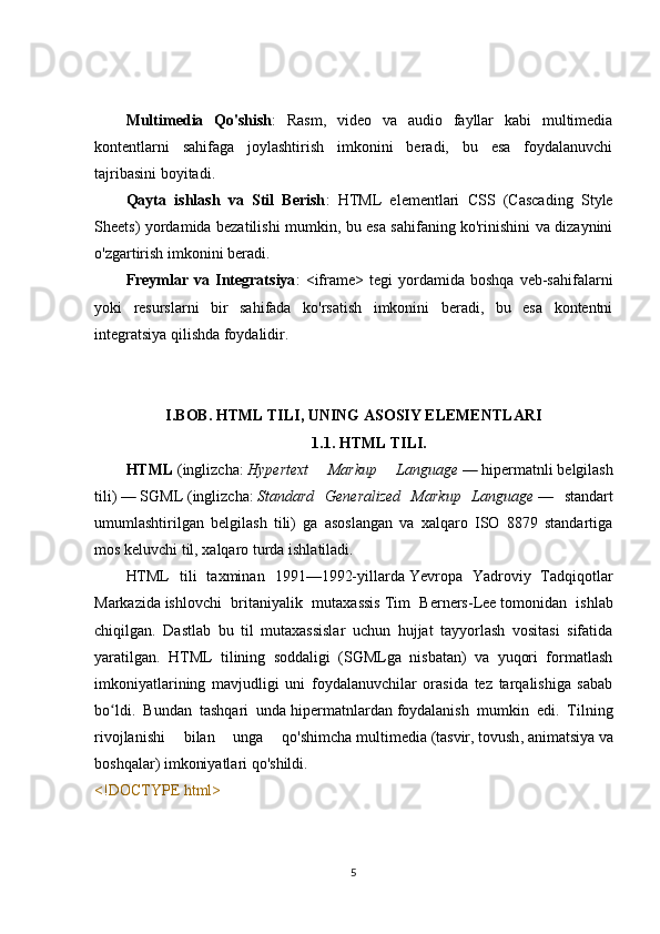 Multimedia   Qo'shish :   Rasm,   video   va   audio   fayllar   kabi   multimedia
kontentlarni   sahifaga   joylashtirish   imkonini   beradi,   bu   esa   foydalanuvchi
tajribasini boyitadi.
Qayta   ishlash   va   Stil   Berish :   HTML   elementlari   CSS   (Cascading   Style
Sheets) yordamida bezatilishi mumkin, bu esa sahifaning ko'rinishini va dizaynini
o'zgartirish imkonini beradi.
Freymlar   va  Integratsiya :   <iframe>   tegi   yordamida   boshqa   veb-sahifalarni
yoki   resurslarni   bir   sahifada   ko'rsatish   imkonini   beradi,   bu   esa   kontentni
integratsiya qilishda foydalidir.
I.BOB. HTML TILI, UNING ASOSIY ELEMENTLARI
1.1.   HTML TILI.
HTML   ( inglizcha :   Hypertext   Markup   Language   —   hipermatnli   belgilash
tili)   —   SGML   ( inglizcha :   Standard   Generalized   Markup   Language   —   standart
umumlashtirilgan   belgilash   tili)   ga   asoslangan   va   xalqaro   ISO   8879   standartiga
mos keluvchi til,   xalqaro turda   ishlatiladi.
HTML   tili   taxminan   1991—1992-yillarda   Yevropa   Yadroviy   Tadqiqotlar
Markazida   ishlovchi   britaniyalik   mutaxassis   Tim   Berners-Lee   tomonidan   ishlab
chiqilgan.   Dastlab   bu   til   mutaxassislar   uchun   hujjat   tayyorlash   vositasi   sifatida
yaratilgan.   HTML   tilining   soddaligi   (SGMLga   nisbatan)   va   yuqori   formatlash
imkoniyatlarining   mavjudligi   uni   foydalanuvchilar   orasida   tez   tarqalishiga   sabab
bo ldi.   Bundan   tashqari   undaʻ   hipermatnlardan   foydalanish   mumkin   edi.   Tilning
rivojlanishi   bilan   unga   qo'shimcha   multimedia   ( tasvir ,   tovush ,   animatsiya   va
boshqalar) imkoniyatlari qo'shildi.
<!DOCTYPE html>
5 