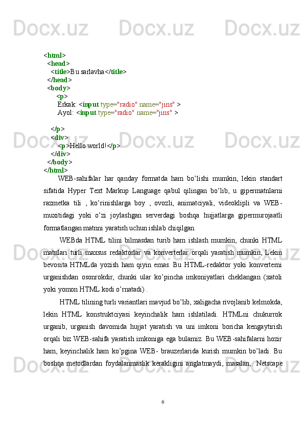< html >
  < head >
    < title >Bu sarlavha</ title >
  </ head >
  < body >
       < p >
        Erkak: < input   type = "radio"   name = "jins"  >
        Ayol: < input   type = "radio"   name = "jins"  >
    </ p >
    < div >
        < p >Hello world!</ p >
    </ div >
  </ body >
</ html >
WEB-sahifalar   har   qanday   format da   ham   bo’lishi   mumkin,   lekin   standart
sifatida   Hyper   Text   Markup   Language   qabul   qilingan   bo’lib,   u   gipermatnlarni
razmetka   tili   ,   ko’rinishlarga   boy   ,   ovozli,   animatciyali,   videoklipli   va   WEB-
muxitidagi   yoki   o’zi   joylashgan   serverdagi   boshqa   hujjatlarga   gipermurojaatli
formatlangan matnni yaratish uchun ishlab chiqilgan.
  WEBda   HTML   tilini   bilmasdan   turib   ham   ishlash   mumkin,   chunki   HTML
matnlari   turli   maxsus   redaktorlar   va   konverterlar   orqali   yaratish   mumkin,   Lekin
bevosita   HTMLda   yozish   ham   qiyin   emas.   Bu   HTML-redaktor   yoki   konverterni
urganishdan   osonrokdir,   chunki   ular   ko’pincha   imkoniyatlari   cheklangan   (xatoli
yoki yomon HTML kodi o’rnatadi) . 
  HTML tilining  turli variantlari mavjud bo’lib, xaligacha rivojlanib kelmokda,
lekin   HTML   konstruktciyasi   keyinchalik   ham   ishlatiladi.   HTMLni   chukurrok
urganib,   urganish   davomida   hujjat   yaratish   va   uni   imkoni   boricha   kengaytirish
orqali  biz WEB-sahifa yaratish imkoniga ega bulamiz. Bu WEB-sahifalarni  hozir
ham,   keyinchalik   ham   ko’pgina   WEB-   brauzerlarida   kurish   mumkin   bo’ladi.   Bu
boshqa   metodlardan   foydalanmaslik   kerakligini   anglatmaydi,   masalan,     Netscape
6 