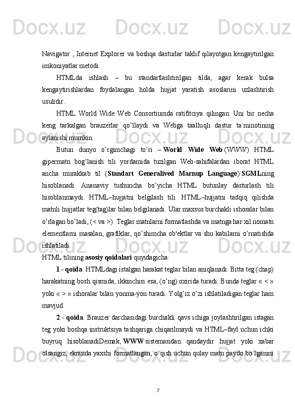 Navigator  , Internet  Explorer  va boshqa  dasturlar  taklif  qilayotgan kengaytirilgan
imkoniyatlar metodi.
HTMLda   ishlash   –   bu   standartlashtirilgan   tilda,   agar   kerak   bulsa
kengaytirishlardan   foydalangan   holda   hujjat   yaratish   asoslarini   uzlashtirish
usulidir.    
HTML   World   Wide   Web   Consortiumda   ratifitciya   qilingan.   Uni   bir   necha
keng   tarkalgan   brauzerlar   qo’llaydi   va   Webga   taallu q li   dastur   ta`minotining
aylanishi mumkin.
Butun   dunyo   o’rgimchagi   to’ri   –   World   Wide   Web   (WWW)   HTML
gipermatn   bog’lanish   tili   yordamida   tuzilgan   Web-sahifalardan   iborat   HTML
ancha   murakkab   til   ( Standart   Generalived   Marnup   Language )   SGML ning
hisoblanadi.   Ananaviy   tushuncha   bo’yicha   HTML   butunlay   dasturlash   tili
hisoblanmaydi.   HTML–hujjatni   belgilash   tili.   HTML–hujjatni   tadqiq   qilishda
matnli hujjatlar teg(tag)lar bilan belgilanadi. Ular maxsus burchakli ishoralar bilan
o’rlagan bo’ladi, (< va >). Teglar matnlarni formatlashda va matnga har xil nomatn
elementlarni masalan, grafiklar, qo’shimcha ob'ektlar va shu kabilarni o’rnatishda
ishlatiladi.
HTML tilining   asosiy qoidalari   quyidagicha:
1 - qoida . HTMLdagi istalgan harakat teglar bilan aniqlanadi. Bitta teg (chap)
harakatning bosh qismida, ikkinchisi esa, (o’ng) oxirida turadi. Bunda teglar « < »
yoki « > » ishoralar bilan yonma-yon turadi. Yolg’iz o’zi ishlatiladigan teglar ham
mavjud.
2 - qoida . Brauzer darchasidagi burchakli qavs ichiga joylashtirilgan istagan
teg yoki boshqa instruktsiya tashqariga chiqarilmaydi va HTML–fayl uchun ichki
buyruq   hisoblanadiDemak,   WWW   sistemasidan   qandaydir   hujjat   yoki   xabar
olsangiz, ekranda yaxshi formatlangan, o`qish uchun qulay matn paydo bo`lganini
7 