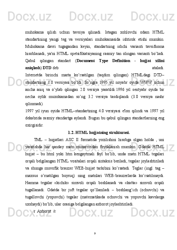 muhokama   qilish   uchun   tavsiya   qilinadi.   Istagan   xohlovchi   odam   HTML
standartining   yangi   teg   va   versiyalari   muhokamasida   ishtirok   etishi   mumkin.
Muhokama   davri   tugagandan   keyin,   standartning   ishchi   varianti   tavsifnoma
hisoblanadi,   ya'ni   HTML   spetsifikatsiyaning   rasmiy   tan   olingan   varianti   bo’ladi.
Qabul   qilingan   standart   ( Document   Type   Definition   -   hujjat   xilini
aniqlash )   DTD   deb   ataladi.
Internetda   birinchi   marta   ko’rsatilgan   (taqdim   qilingan)   HTMLdagi   DTD–
standartning   1.0   versiyasi   bo’ldi.   So’ngra   1995   yil   noyabr   oyida   WWW   uchun
ancha   aniq   va   o’ylab   qilingan   2.0   versiya   yaratildi.1996   yil   sentyabr   oyida   bir
necha   oylik   muxokamadan   so’ng   3.2   versiya   tasdiqlandi   (3.0   versiya   nashr
qilinmadi).
1997   yil   iyun   oyida   HTML–standartining   4.0   versiyasi   e'lon   qilindi   va   1997   yil
dekabrida rasmiy standartga aylandi. Bugun bu qabul qilingan standartlarning eng
oxirgisidir.
1.2.   HTML hujjatning strukturasi.
TML   –   hujjatlari   ASC   II   formatida   yozilishini   hisobga   olgan   holda   ,   uni
yaratishda   har   qanday   matn   muxarriridan   foydalanish   mumkin.   Odatda   HTML
hujjat   –   bu   html   yoki   htm   kengaytmali   fayl   bo’lib,   unda   matn   HTML   tegalari
orqali belgilangan HTML vositalari orqali sintaksis beriladi, tegalar joylashtiriladi
va   shunga   muvofik   brauzer   WEB-hujjat   tarkibini   ko’rsatadi.   Teglar   (ingl.   tag   –
maxsus   o’rnatilgan   buyruq)   ning   matnlari   WEB-brauzerlarda   ko’rsatilmaydi.
Hamma   tegalar   «kichik»   simvoli   orqali   boshlanadi   va   «katta»   simvoli   orqali
tugallanadi.   Odatda   bir   juft   tegalar   qo’llaniladi   –   boshlang’ich   (ochuvchi)   va
tugallovchi   (yopuvchi)   tegalar   (matematikada   ochuvchi   va   yopuvchi   kavslarga
uxshaydi) bo’lib, ular orasiga belgilangan axborot joylashtiriladi.
r    Axborot    /r
9 