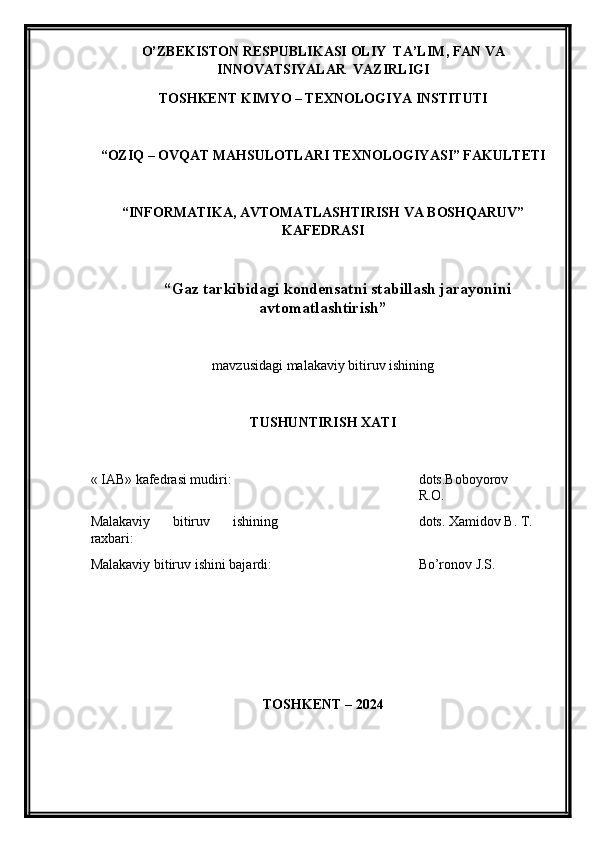 O’ZBEKISTON RESPUBLIKASI OLIY  TA’LIM , FAN VA
INNOVATSIYALAR   VAZIRLIGI
TOSHKENT KIMY O  – TEXNOLOGIY A  INSTITUTI
“OZIQ – OVQAT MAHSULOTLARI TEXNOLOGIY A SI” FAKULTETI
“INFORMATIKA, AVTOMATLASHTIRISH VA BOSHQARUV”
KAFEDRASI
“Gaz tarkibidagi kondensatni stabillash jarayonini
avtomatlashtirish ”
mavzu si dagi malakaviy bitiruv ishining
TUSHUNTIRISH XATI 
« IAB» k afedra si  mudiri : dots.Boboyorov
R.O.
Malakaviy   bitiruv   ishining
raxbari: dots. Xamidov B. T.
Malakaviy bitiruv  i shini bajardi: Bo’ronov J.S.
TOSHKENT – 202 4