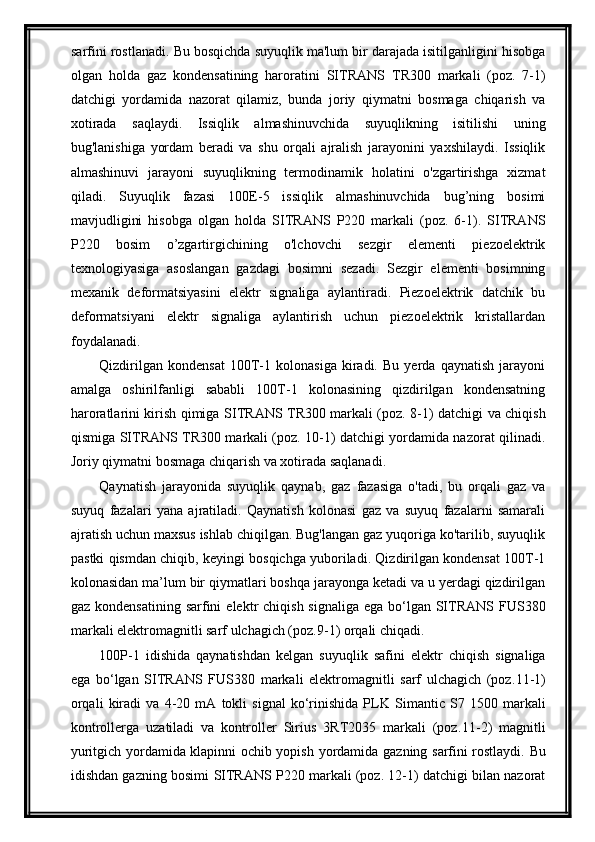 sarfini rostla nad i.   Bu bosqichda suyuqlik ma'lum bir darajada isitilganligini hisobga
olgan   holda   gaz   kondensatining   haroratini   SITRANS   TR300   markali   (poz.   7-1)
datchigi   yordamida   nazorat   qilamiz,   bunda   joriy   qiymatni   bosmaga   chiqarish   va
xotirada   saqlaydi .   Issiqlik   almashinuvchida   suyuqlikning   isitilishi   uning
bug'lanishiga   yordam   beradi   va   shu   orqali   ajralish   jarayonini   yaxshilaydi.   Issiqlik
almashinuvi   jarayoni   suyuqlikning   termodinamik   holatini   o'zgartirishga   xizmat
qiladi.   Suyuqlik   fazasi   100E-5   issiqlik   almashinuvchida   bug’ning   bosimi
mavjudligini   hisobga   olgan   holda   SITRANS   P220   markali   (poz.   6-1).   SITRANS
P220   bosim   o’zgartirgichining   o'lchovchi   sezgir   elementi   piezoelektrik
texnologiyasiga   asoslangan   gazdagi   bosimni   sezadi.   Sezgir   elementi   bosimning
mexanik   deformatsiyasini   elektr   signaliga   aylantiradi.   Piezoelektrik   datchik   bu
deformatsiyani   elektr   signaliga   aylantirish   uchun   piezoelektrik   kristallardan
foydalanadi.
Qizdirilgan   kondensat   100T-1   kolonasiga   kiradi.   Bu   yerda   qaynatish   jarayoni
amalga   oshirilfanligi   sababli   100T-1   kolonasining   qizdirilgan   kondensatning
haroratlarini kirish qimiga   SITRANS   TR300 markali (poz. 8-1) datchigi va chiqish
qismiga   SITRANS   TR300 markali (poz. 10-1) datchigi yordamida nazorat qilinadi .
Joriy  qiymatni bosmaga chiqarish va xotirada saqlanadi.
Qaynatish   jarayonida   suyuqlik   qaynab,   gaz   fazasiga   o'tadi,   bu   orqali   gaz   va
suyuq   fazalari   yana   ajratiladi.   Qaynatish   kolonasi   gaz   va   suyuq   fazalarni   samarali
ajratish uchun maxsus ishlab chiqilgan. Bug'langan gaz yuqoriga ko'tarilib, suyuqlik
pastki qismdan chiqib, keyingi bosqichga yuboriladi. Qizdirilgan kondensat 100T-1
kolonasidan ma’lum bir qiymatlari boshqa jarayonga ketadi va u yerdagi qizdirilgan
gaz kondensatining  sarfini   elektr  chiqish signaliga  ega bо‘lgan  SITRANS F US380
markali elektromagnitli sarf ulchagich (poz. 9 -1)  orqali chiqadi.
100P-1   idishida   qaynatishdan   kelgan   suyuqlik   safini   elektr   chiqish   signaliga
ega   bо‘lgan   SITRANS   F US380   markali   elektromagnitli   sarf   ulchagich   (poz. 11 -1)
orqali   kiradi   va   4-20   mA   tokli   signal   kо‘rinishida   PLK   Simantic   S7   1500   markali
kontrollerga   uzatiladi   va   kontroller   Sirius   3RT2035   markali   (poz. 11 - 2 )   magnitli
yuritgich yordamida klapinni ochib yopish   yordamida gazning   sarfini rostlaydi.   Bu
idishdan gazning bosimi   SITRANS  P220 markali (poz. 12-1) datchigi bilan nazorat 