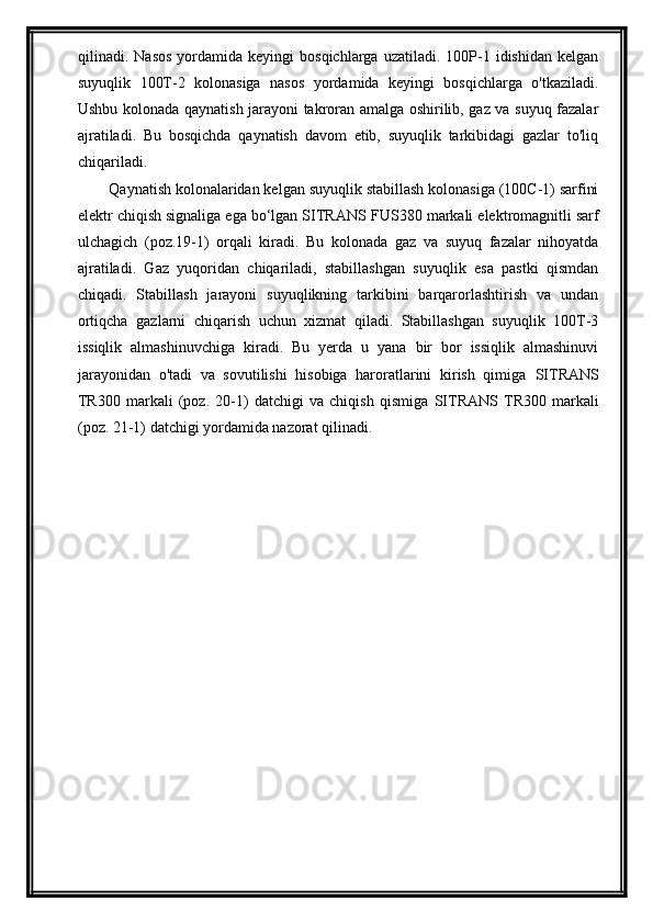 qilinadi.  N asos   yordamida  keyingi   bosqichlarga  uzatiladi.  100P-1  idishidan  kelgan
suyuqlik   100T-2   kolonasiga   nasos   yordamida   keyingi   bosqichlarga   o'tkaziladi.
Ushbu kolonada qaynatish jarayoni takroran amalga oshirilib, gaz va suyuq fazalar
ajratiladi.   Bu   bosqichda   qaynatish   davom   etib,   suyuqlik   tarkibidagi   gazlar   to'liq
chiqariladi.
Qaynatish kolonalaridan kelgan suyuqlik stabillash kolonasiga (100C-1) sarfini
elektr chiqish signaliga ega bо‘lgan SITRANS F US380  markali elektromagnitli sarf
ulchagich   (poz. 19 -1)   orqali   kiradi.   Bu   kolonada   gaz   va   suyuq   fazalar   nihoyatda
ajratiladi.   Gaz   yuqoridan   chiqariladi,   stabillashgan   suyuqlik   esa   pastki   qismdan
chiqadi.   Stabillash   jarayoni   suyuqlikning   tarkibini   barqarorlashtirish   va   undan
ortiqcha   gazlarni   chiqarish   uchun   xizmat   qiladi.   Stabillashgan   suyuqlik   100T-3
issiqlik   almashinuvchiga   kiradi.   Bu   yerda   u   yana   bir   bor   issiqlik   almashinuvi
jarayonidan   o'tadi   va   sovutilishi   hisobiga   haroratlarini   kirish   qimiga   SITRANS
TR300   markali   (poz.   20-1)   datchigi   va   chiqish   qismiga   SITRANS   TR300   markali
(poz. 21-1) datchigi yordamida nazorat qilinadi .  