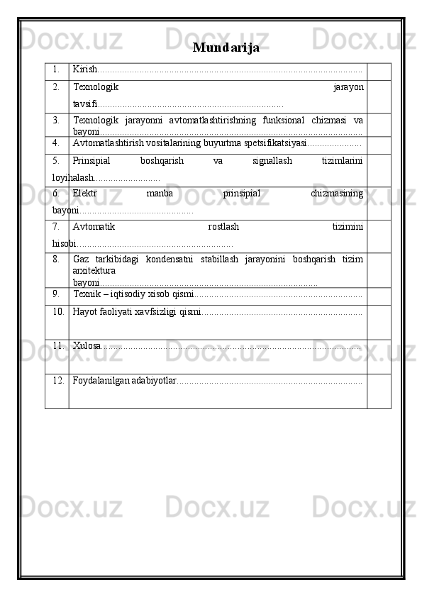 Mundarija
1. Kirish...........................................................................................................
2. Texnologik   jarayon
tavsifi...........................................................................
3. Texnologik   jarayonni   avtomatlashtirishning   funksional   chizmasi   va
bayoni..........................................................................................................
4. Avtomatlashtirish vositalarining buyurtma spetsifikatsiyasi......................
5. Prinsipial   boshqarish   va   signallash   tizimlarini
loyihalash...........................
6. Elektr   manba   prinsipial   chizmasining
bayoni..............................................
7. Avtomatik   rostlash   tizimini
hisobi. ..............................................................
8. Gaz   tarkibidagi   kondensatni   stabillash   jarayonini   boshqarish   tizim
arxitektura
bayoni........................................................................................
9. Texnik – iqtisodiy xisob qismi....................................................................
10. Hayot faoliyati xavfsizligi qismi.................................................................
11. Xulosa.........................................................................................................
12. Foydalanilgan adabiyotlar...........................................................................