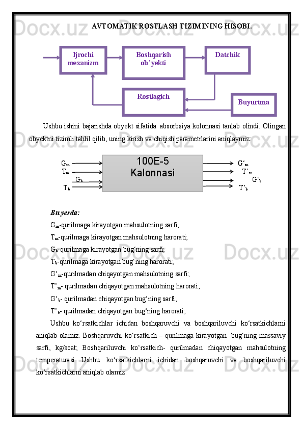 AVTOMATIK ROSTLASH TIZIMINING HISOBI .
Ushbu ishini bajarishda obyekt sifatida     a bsorbsiya kolonnasi tanlab olindi. Olingan
obyektni tizimli tahlil qilib, uning kirish va chiqish parametrlarini aniqlaymiz:
              G
m                                                                                                    G‘
m
T
m                                                                                                        T’
m
                  G
b                                                                                                     G‘
b
   T
b                                                                                                  T’
b
Bu yerda:
G
m -qurilmaga kirayotgan mahsulotning sarfi;
T
m -qurilmaga kirayotgan mahsulotning harorati;
G
b -qurilmaga kirayotgan bug‘ning sarfi;
T
b -qurilmaga kirayotgan bug‘ning harorati;
G‘
m -qurilmadan chiqayotgan mahsulotning sarfi;
T’
m - qurilmadan chiqayotgan mahsulotning harorati;
G‘
b - qurilmadan chiqayotgan bug‘ning sarfi;
T’
b - qurilmadan chiqayotgan bug‘ning harorati;
Ushbu   kо‘rsatkichlar   ichidan   boshqaruvchi   va   boshqariluvchi   kо‘rsatkichlarni
aniqlab olamiz. Boshqaruvchi kо‘rsatkich – qurilmaga kirayotgan   bug‘ning massaviy
sarfi,   kg/soat;   Boshqariluvchi   kо‘rsatkich-   qurilmadan   chiqayotgan   mahsulotning
temperaturasi   Ushbu   kо‘rsatkichlarni   ichidan   boshqaruvchi   va   boshqariluvchi
kо‘rsatkichlarni aniqlab olamiz. 100E-5
KalonnasiI jrochi 
mexanizm Boshqarish 
ob’ yekti Datchik
Rostlagich
Buyurtma