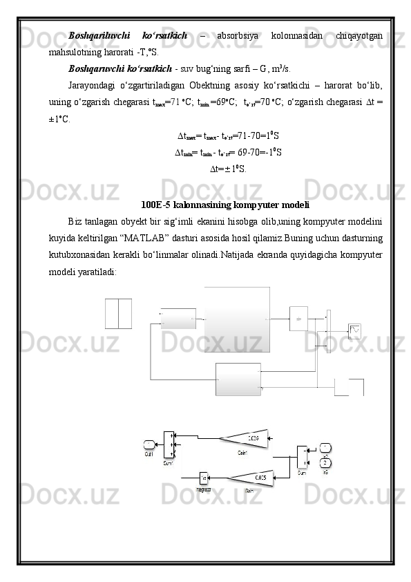 Boshqariluvchi   kо‘rsatkich   –   absorbsiya   kolonnasidan   chiqayotgan
mahsulotning harorati -T,˚S.
Boshqaruvchi kо‘rsatkich  -  suv  bug‘ning sarfi – G, m 3
/s.
Jarayondagi   о‘zgartiriladigan   Obektning   asosiy   kо‘rsatkichi   –   harorat   bо‘lib,
uning о‘zgarish chegarasi t
max = 71   o
C; t
min   =69 o
C;   t
о‘rt =70   o
C; о‘zgarish chegarasi    t =
±1 o
C. 
 t
max = t
max - t
о‘rt = 71 - 70 =1 0
S
 t
min = t
min  - t
о‘rt =  69 - 70 =-1 0
S
 t=  1 0
S.
100E-5 kalonnasining  kompyuter modeli 
Biz tanlagan obyekt bir sig‘imli ekanini hisobga olib,uning kompyuter modelini
kuyida keltirilgan “MATLAB” dasturi asosida hosil qilamiz.Buning uchun dasturning
kutubxonasidan kerakli bо‘linmalar olinadi.Natijada ekranda quyidagicha kompyuter
modeli yaratiladi: 