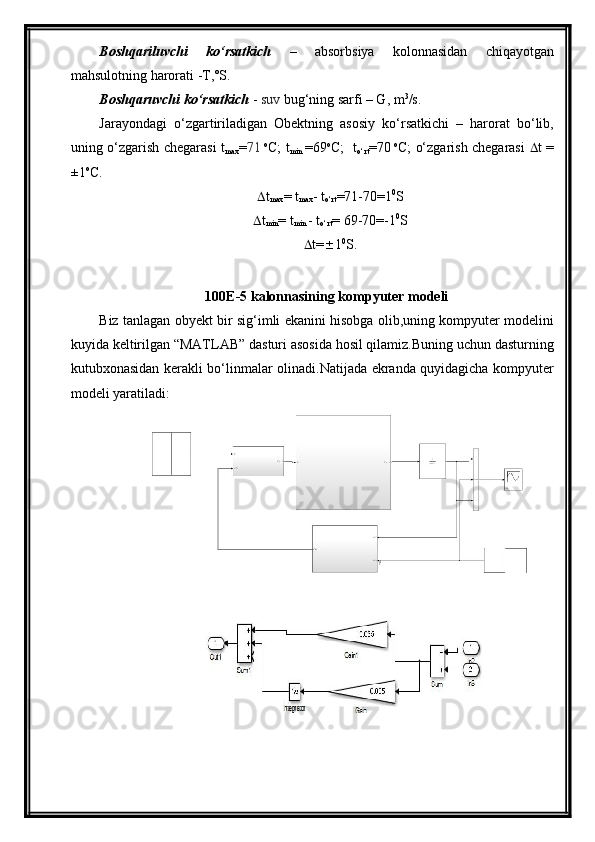 Boshqariluvchi   kо‘rsatkich   –   absorbsiya   kolonnasidan   chiqayotgan
mahsulotning harorati -T,˚S.
Boshqaruvchi kо‘rsatkich  -  suv  bug‘ning sarfi – G, m 3
/s.
Jarayondagi   о‘zgartiriladigan   Obektning   asosiy   kо‘rsatkichi   –   harorat   bо‘lib,
uning о‘zgarish chegarasi t
max = 71   o
C; t
min   =69 o
C;   t
о‘rt =70   o
C; о‘zgarish chegarasi    t =
±1 o
C. 
 t
max = t
max - t
о‘rt = 71 - 70 =1 0
S
 t
min = t
min  - t
о‘rt =  69 - 70 =-1 0
S
 t=  1 0
S.
100E-5 kalonnasining  kompyuter modeli 
Biz tanlagan obyekt bir sig‘imli ekanini hisobga olib,uning kompyuter modelini
kuyida keltirilgan “MATLAB” dasturi asosida hosil qilamiz.Buning uchun dasturning
kutubxonasidan kerakli bо‘linmalar olinadi.Natijada ekranda quyidagicha kompyuter
modeli yaratiladi: