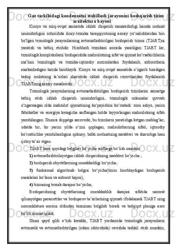 Gaz tarkibidagi kondensatni stabillash jarayonini boshqarish tizim
arxitektura bayoni
Kimyo   va   oziq-ovqat   sanoatida   ishlab   chiqarish   samaradorligi   hamda   mehnat
unumdorligini   oshirishda   ilmiy-texnika   taraqqiyotining   asosiy   yо‘nalishlaridan   biri
bо‘lgan   texnologik   jarayonlarning   avtomatlashtirilgan   boshqarish   tizimi   (TJABT)ni
yaratish   va   tatbiq   etishdir.   Hisoblash   texnikasi   asosida   yaratilgan   TJABT   lar,
texnologik komplekslarni boshqarishda mahsulotning sifat va qiymat kо‘rsatkichlarini
ma’lum   texnologik   va   texnika-iqtisodiy   mezonlardan   foydalanib,   axborotlarni
markazlashgan  tarzda hisoblaydi. Kimyo va oziq-ovqat  sanoatida о‘zgarib turadigan
tashqi   muhitning   ta’sirlari   sharoitida   ishlab   chiqarish   rezervlaridan   foydalanish
TJABTning asosiy masalasidir.
Texnologik   jarayonlarning   avtomatlashtirilgan   boshqarish   tizimlarini   sanoatga
tatbiq   etish   ishlab   chiqarish   unumdorligini,   texnologik   uskunalar   quvvati
о‘zgarmagan   olda   mahsulot   qiymatining   kо‘payishini   kо‘rsatadi:   xom   ashyo,   yarim
fabrikatlar   va   energiya   keragicha   sarflangan   holda   tayyorlangan   mahsulotning   sifati
yaxshilangan. Shunisi diqqatga sazovorki, bu tizimlarni yaratishga ketgan mablag‘lar,
odatda   bir,   bir   yarim   yilda   о‘zini   qoplagan;   mahsulotlarning   sifati,   iqtisodiy
kо‘rsatiichlar yaxshilanibgina qolmay, balki mehnatning xarakteri va sharoitiga ham
ijobiy ta’sir etgan.
TJABT larni quyidagi belgilari bо‘yicha sinflarga bо‘lish mumkin: 
1)  avtomatlashtirilayotgan ishlab chiqarishning xarakteri bо‘yicha ;
2)  boshqarish obyektlarining murakkabligi bо‘yicha; 
3)   funksional   algoritmik   belgisi   bо‘yicha(tizim   hisoblaydigan   boshqarish
masalalari kо‘lami va axborot hajmi);
4)  tizimning texnik darajasi bо‘yicha;.
Boshqarishning   obyektlarining   murakkablik   darajasi   sifatida   nazorat
qilinayotgan parametrlar va boshqaruv ta’sirlarining qiymati ifodalanadi.TJABT ning
nomenklatura   asosini   oldindan   taxminan   belgilab   beradi   va   tadqiqot   planiga   asos
bо‘lib xizmat qiladi.  
Shuni   qayd   qilib   о‘tish   kerakki,   TJABT   yordamida   texnologik   jarayonlarni
avtomatik   va   avtomatlashtirilgan   (odam   ishtirokida)   ravishda   tashkil   etish   mumkin, 