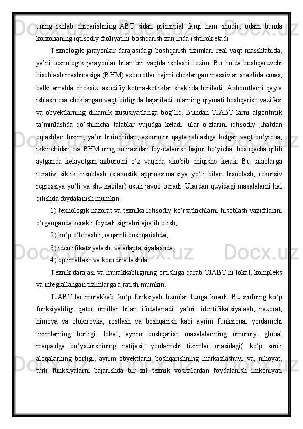 uning   ishlab   chiqarishning   ABT   sidan   prinsipial   farqi   ham   shudir,   odam   bunda
korxonaning iqtisodiy faoliyatini boshqarish zanjirida ishtirok etadi
Texnologik   jarayonlar   darajasidagi   boshqarish   tizimlari   real   vaqt   masshtabida,
ya’ni   texnologik   jarayonlar   bilan   bir   vaqtda   ishlashi   lozim.   Bu   holda   boshqaruvchi
hisoblash mashinasiga (BHM) axborotlar hajmi cheklangan massivlar shaklida emas,
balki   amalda   cheksiz   tasodifiy   ketma-ketliklar   shaklida   beriladi.   Axborotlarni   qayta
ishlash esa chek langan vaqt birligida bajariladi, ularning qiymati boshqarish vazifasi
va   obyektlarning   dinamik   xususiyatlariga   bog‘liq.   Bundan   TJABT   larni   algoritmik
ta’minlashda   qо‘shimcha   talablar   vujudga   keladi:   ular   о‘zlarini   iqtisodiy   jihatdan
oqlashlari   lozim,   ya’ni   birinchidan,   axborotni   qayta   ishlashga   ketgan   vaqt   bо‘yicha,
ikkinchidan esa BHM ning xotirasidan foy-dalanish hajmi bо‘yicha, boshqacha qilib
aytganda   kelayotgan   axborotni   о‘z   vaqtida   «kо‘rib   chiqish»   kerak.   Bu   talablarga
iterativ   siklik   hisoblash   (staxostik   approksimatsiya   yо‘li   bilan   hisoblash,   rekursiv
regressiya yо‘li va shu kabilar) usuli javob beradi. Ulardan quyidagi masalalarni hal
qilishda foydalanish mumkin:
1) texnologik nazorat va texnika-iqtisodiy kо‘rsatkichlarni hisoblash vazifalarini
о‘rganganda kerakli foydali signalni ajratib olish; 
2) kо‘p о‘lchashli, raqamli boshqarishda;  
3) identifikatsiyalash  va adaptatsiyalashda; 
4) optimallash va koordinatlashda.
Texnik darajasi va murakkabligining ortishiga qarab TJABT ni lokal, kompleks
va integrallangan tizimlarga ajratish mumkin.
TJABT   lar   murakkab,   kо‘p   funksiyali   tizimlar   turiga   kiradi.   Bu   sinfning   kо‘p
funksiyaliligi   qator   omillar   bilan   ifodalanadi,   ya’ni:   identifikatsiyalash,   nazorat,
himoya   va   blokirovka,   rostlash   va   boshqarish   kabi   ayrim   funksional   yordamchi
tizimlarning   borligi;   lokal,   ayrim   boshqarish   masalalarining   umumiy,   global
maqsadga   bо‘ysunishining   natijasi;   yordamchi   tizimlar   orasidagi(   kо‘p   sonli
aloqalarning   borligi;   ayrim   obyektlarni   boshqarishning   markazlashuvi   va,   nihoyat,
turli   funksiyalarni   bajarishda   bir   xil   texnik   vositalardan   foydalanish   imkoniyati 