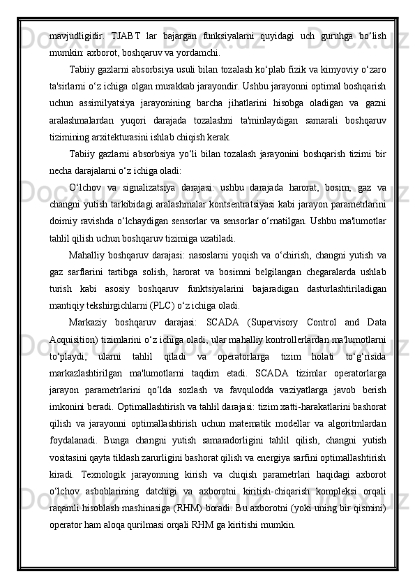 mavjudligidir.   TJABT   lar   bajargan   funksiyalarni   quyidagi   uch   guruhga   bо‘lish
mumkin: axborot, boshqaruv va yordamchi.
Tabiiy gazlarni absorbsiya usuli bilan tozalash ko‘plab fizik va kimyoviy o‘zaro
ta'sirlarni o‘z ichiga olgan murakkab jarayondir. Ushbu jarayonni optimal boshqarish
uchun   assimilyatsiya   jarayonining   barcha   jihatlarini   hisobga   oladigan   va   gazni
aralashmalardan   yuqori   darajada   tozalashni   ta'minlaydigan   samarali   boshqaruv
tizimining arxitekturasini ishlab chiqish kerak.
Tabiiy   gazlarni   absorbsiya   yo‘li   bilan   tozalash   jarayonini   boshqarish   tizimi   bir
necha darajalarni o‘z ichiga oladi:
O‘lchov   va   signalizatsiya   darajasi:   ushbu   darajada   harorat,   bosim,   gaz   va
changni yutish tarkibidagi aralashmalar  kontsentratsiyasi  kabi jarayon parametrlarini
doimiy  ravishda   o‘lchaydigan   sensorlar   va   sensorlar   o‘rnatilgan.   Ushbu   ma'lumotlar
tahlil qilish uchun boshqaruv tizimiga uzatiladi.
Mahalliy   boshqaruv   darajasi:   nasoslarni   yoqish   va   o‘chirish,   changni   yutish   va
gaz   sarflarini   tartibga   solish,   harorat   va   bosimni   belgilangan   chegaralarda   ushlab
turish   kabi   asosiy   boshqaruv   funktsiyalarini   bajaradigan   dasturlashtiriladigan
mantiqiy tekshirgichlarni (PLC) o‘z ichiga oladi.
Markaziy   boshqaruv   darajasi:   SCADA   (Supervisory   Control   and   Data
Acquisition) tizimlarini o‘z ichiga oladi, ular mahalliy kontrollerlardan ma'lumotlarni
to‘playdi,   ularni   tahlil   qiladi   va   operatorlarga   tizim   holati   to‘g‘risida
markazlashtirilgan   ma'lumotlarni   taqdim   etadi.   SCADA   tizimlar   operatorlarga
jarayon   parametrlarini   qo‘lda   sozlash   va   favqulodda   vaziyatlarga   javob   berish
imkonini beradi.   Optimallashtirish va tahlil darajasi: tizim xatti-harakatlarini bashorat
qilish   va   jarayonni   optimallashtirish   uchun   matematik   modellar   va   algoritmlardan
foydalanadi.   Bunga   changni   yutish   samaradorligini   tahlil   qilish,   changni   yutish
vositasini qayta tiklash zarurligini bashorat qilish va energiya sarfini optimallashtirish
kiradi.   Texnologik   jarayonning   kirish   va   chiqish   parametrlari   haqidagi   axborot
о‘lchov   asboblarining   datchigi   va   axborotni   kiritish-chiqarish   kompleksi   orqali
raqamli hisoblash mashinasiga (RHM) boradi. Bu axborotni (yoki uning bir qismini)
operator ham aloqa qurilmasi orqali RHM ga kiritishi mumkin.  