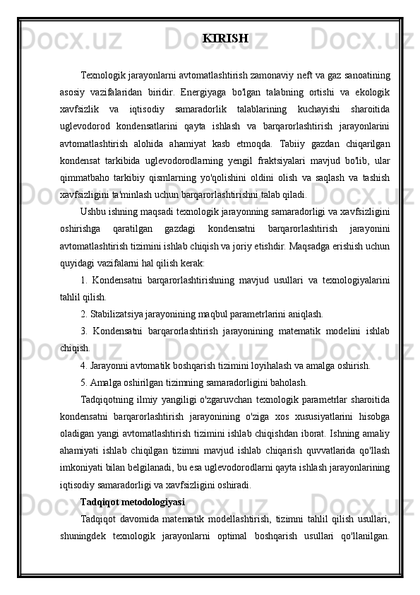 KIRISH
Texnologik jarayonlarni avtomatlashtirish zamonaviy neft va gaz sanoatining
asosiy   vazifalaridan   biridir.   Energiyaga   bo'lgan   talabning   ortishi   va   ekologik
xavfsizlik   va   iqtisodiy   samaradorlik   talablarining   kuchayishi   sharoitida
uglevodorod   kondensatlarini   qayta   ishlash   va   barqarorlashtirish   jarayonlarini
avtomatlashtirish   alohida   ahamiyat   kasb   etmoqda.   Tabiiy   gazdan   chiqarilgan
kondensat   tarkibida   uglevodorodlarning   yengil   fraktsiyalari   mavjud   bo'lib,   ular
qimmatbaho   tarkibiy   qismlarning   yo'qolishini   oldini   olish   va   saqlash   va   tashish
xavfsizligini ta'minlash uchun barqarorlashtirishni talab qiladi.
Ushbu ishning maqsadi texnologik jarayonning samaradorligi va xavfsizligini
oshirishga   qaratilgan   gazdagi   kondensatni   barqarorlashtirish   jarayonini
avtomatlashtirish tizimini ishlab chiqish va joriy etishdir. Maqsadga erishish uchun
quyidagi vazifalarni hal qilish kerak:
1.   Kondensatni   barqarorlashtirishning   mavjud   usullari   va   texnologiyalarini
tahlil qilish.
2. Stabilizatsiya jarayonining maqbul parametrlarini aniqlash.
3.   Kondensatni   barqarorlashtirish   jarayonining   matematik   modelini   ishlab
chiqish.
4. Jarayonni avtomatik boshqarish tizimini loyihalash va amalga oshirish.
5. Amalga oshirilgan tizimning samaradorligini baholash.
Tadqiqotning   ilmiy   yangiligi   o'zgaruvchan   texnologik   parametrlar   sharoitida
kondensatni   barqarorlashtirish   jarayonining   o'ziga   xos   xususiyatlarini   hisobga
oladigan yangi  avtomatlashtirish tizimini ishlab chiqishdan iborat. Ishning amaliy
ahamiyati   ishlab   chiqilgan   tizimni   mavjud   ishlab   chiqarish   quvvatlarida   qo'llash
imkoniyati bilan belgilanadi, bu esa uglevodorodlarni qayta ishlash jarayonlarining
iqtisodiy samaradorligi va xavfsizligini oshiradi.
Tadqiqot metodologiyasi
Tadqiqot   davomida   matematik   modellashtirish,   tizimni   tahlil   qilish   usullari,
shuningdek   texnologik   jarayonlarni   optimal   boshqarish   usullari   qo'llanilgan. 