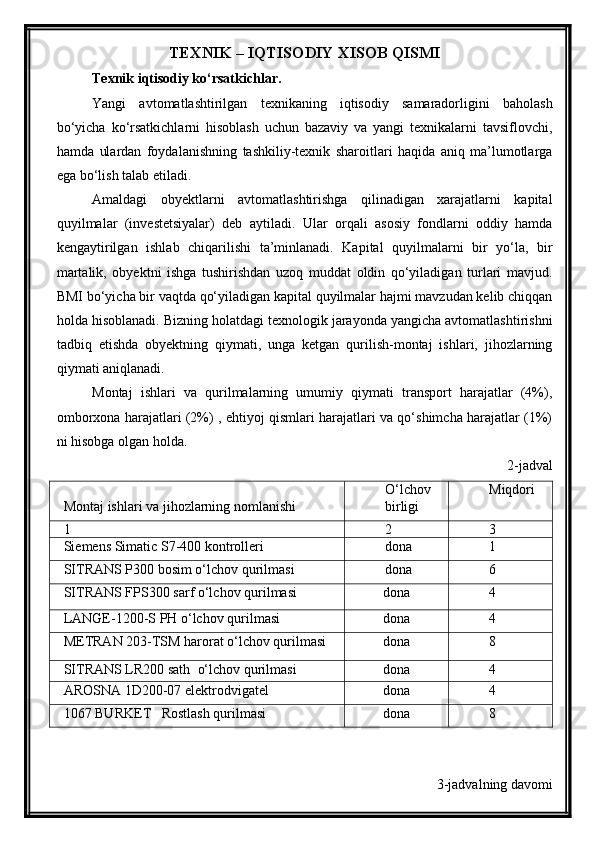 TEXNIK – IQTISODIY XISOB QISMI
Texnik iqtisodiy ko‘rsatkichlar.
Yangi   avtomatlashtirilgan   texnikaning   iqtisodiy   samaradorligini   baholash
bo‘yicha   ko‘rsatkichlarni   hisoblash   uchun   bazaviy   va   yangi   texnikalarni   tavsiflovchi,
hamda   ulardan   foydalanishning   tashkiliy-texnik   sharoitlari   haqida   aniq   ma’lumotlarga
ega bo‘lish talab etiladi. 
Amaldagi   obyektlarni   avtomatlashtirishga   qilinadigan   xarajatlarni   kapital
quyilmalar   (investetsiyalar)   deb   aytiladi.   Ular   orqali   asosiy   fondlarni   oddiy   hamda
kengaytirilgan   ishlab   chiqarilishi   ta’minlanadi.   Kapital   quyilmalarni   bir   yo‘la,   bir
martalik,   obyektni   ishga   tushirishdan   uzoq   muddat   oldin   qo‘yiladigan   turlari   mavjud.
BMI bo‘yicha bir vaqtda qo‘yiladigan kapital quyilmalar hajmi mavzudan kelib chiqqan
holda hisoblanadi. Bizning holatdagi texnologik jarayonda yangicha avtomatlashtirishni
tadbiq   etishda   obyektning   qiymati,   unga   ketgan   qurilish-montaj   ishlari,   jihozlarning
qiymati aniqlanadi.
Montaj   ishlari   va   qurilmalarning   umumiy   qiymati   transport   harajatlar   (4%),
omborxona harajatlari (2%) , ehtiyoj qismlari harajatlari va qo‘shimcha harajatlar (1%)
ni hisobga olgan holda. 
2-jadval
Montaj ishlari va jihozlarning nomlanishi O‘lchov
birligi Miqdori
1 2 3
Siemens Simatic S7-400 kontrolleri dona 1
SITRANS P300  bosim o‘lchov qurilmasi dona 6
SITRANS FPS300  sarf o‘lchov qurilmasi dona 4
LANGE-1200-S PH o‘lchov qurilmasi dona 4
METRAN 203-TSM harorat o‘lchov qurilmasi dona 8
SITRANS LR200 sath   o‘lchov  qurilmasi dona 4
AROSNA 1D200-07 elektrodvigatel dona 4
1067 BURKET   Rostlash qurilmasi dona 8
3-jadvalning davomi