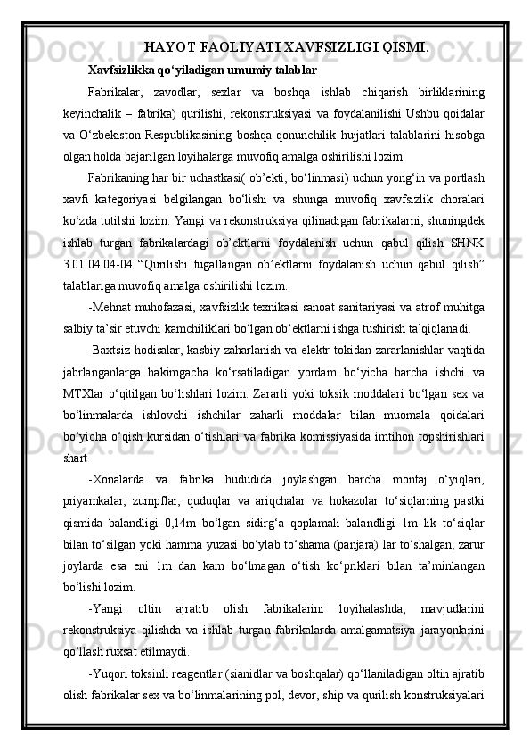 HAYOT FAOLIYATI XAVFSIZLIGI QISMI.
Xavfsizlikka qo‘yiladigan umumiy talablar
Fabrikalar,   zavodlar,   sexlar   va   boshqa   ishlab   chiqarish   birliklarining
keyinchalik   –   fabrika)   qurilishi,   rekonstruksiyasi   va   foydalanilishi   Ushbu   qoidalar
va   O‘zbekiston   Respublikasining   boshqa   qonunchilik   hujjatlari   talablarini   hisobga
olgan holda bajarilgan loyihalarga muvofiq amalga oshirilishi lozim.
Fabrikaning har bir uchastkasi( ob’ekti, bo‘linmasi) uchun yong‘in va portlash
xavfi   kategoriyasi   belgilangan   bo‘lishi   va   shunga   muvofiq   xavfsizlik   choralari
ko‘zda tutilshi lozim. Yangi va rekonstruksiya qilinadigan fabrikalarni, shuningdek
ishlab   turgan   fabrikalardagi   ob’ektlarni   foydalanish   uchun   qabul   qilish   SHNK
3.01.04.04-04   “Qurilishi   tugallangan   ob’ektlarni   foydalanish   uchun   qabul   qilish”
talablariga muvofiq amalga oshirilishi lozim.
-Mehnat  muhofazasi,  xavfsizlik texnikasi  sanoat  sanitariyasi  va atrof muhitga
salbiy ta’sir etuvchi kamchiliklari bo‘lgan ob’ektlarni ishga tushirish ta’qiqlanadi .
-Baxtsiz  hodisalar, kasbiy zaharlanish va elektr  tokidan zararlanishlar  vaqtida
jabrlanganlarga   hakimgacha   ko‘rsatiladigan   yordam   bo‘yicha   barcha   ishchi   va
MTXlar   o‘qitilgan   bo‘lishlari   lozim.   Zararli   yoki   toksik   moddalari   bo‘lgan   sex   va
bo‘linmalarda   ishlovchi   ishchilar   zaharli   moddalar   bilan   muomala   qoidalari
bo‘yicha   o‘qish   kursidan   o‘tishlari   va   fabrika   komissiyasida   imtihon   topshirishlari
shart
-Xonalarda   va   fabrika   hududida   joylashgan   barcha   montaj   o‘yiqlari,
priyamkalar,   zumpflar,   quduqlar   va   ariqchalar   va   hokazolar   to‘siqlarning   pastki
qismida   balandligi   0,14m   bo‘lgan   sidirg‘a   qoplamali   balandligi   1m   lik   to‘siqlar
bilan to‘silgan yoki hamma yuzasi bo‘ylab to‘shama (panjara) lar to‘shalgan, zarur
joylarda   esa   eni   1m   dan   kam   bo‘lmagan   o‘tish   ko‘priklari   bilan   ta’minlangan
bo‘lishi lozim.
-Yangi   oltin   ajratib   olish   fabrikalarini   loyihalashda,   mavjudlarini
rekonstruksiya   qilishda   va   ishlab   turgan   fabrikalarda   amalgamatsiya   jarayonlarini
qo‘llash ruxsat etilmaydi.
-Yuqori toksinli reagentlar (sianidlar va boshqalar) qo‘llaniladigan oltin ajratib
olish fabrikalar sex va bo‘linmalarining pol, devor, ship va qurilish konstruksiyalari 