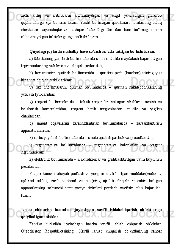 zich,   silliq   va   eritmalarni   shimimaydigan   va   engil   yuviladigan   gidrofob
qoplamalarga   ega   bo‘lishi   lozim.   Yaxlit   bo‘lmagan   qavatlararo   tomlarning   ochiq
chekkalari   suyanchiqlardan   tashqari   balandligi   2m   dan   kam   bo‘lmagan   nam
o‘tkazmaydigan to‘siqlarga ega bo‘lishi lozim.
Quyidagi joylarda mahalliy havo so‘rish ko‘zda tutilgan bo‘lishi lozim:
a) fabrikaning yanchish bo‘linmalarida sianli muhitda maydalash bajariladigan
tegirmonlarning yuk kirish va chiqish joylaridan;
b)   konsentratni   quritish   bo‘linmasida   –   quritish   pech   (baraban)larining   yuk
kirish va chiqish teshiklaridan;
v)   rux   cho‘kmalarini   quritish   bo‘linmasida   –   quritish   shkaf(pech)larining
yuklash lyuklaridan;
g)   reagent   bo‘linmalarida   –   toksik   reagentlar   solingan   idishlarni   ochish   va
bo‘shatish   kameralaridan,   reagent   berib   turgichlardan,   mutilo   va   yig‘ish
chanlaridan;
d)   sanoat   oqavalarini   zararsizlantirish   bo‘linmalarida   –   zarasizlantirish
apparaturalaridan;
e) sorbsiyayalash bo‘linmalarida – smola ajratish pachuk va groxotlaridan;
j)   regeneratsiya   bo‘linmalarida   –   regeneratsiya   kolonkalari   va   reagent
sig‘imlaridan;
z) elektroliz bo‘linmasida – elektrolizerlar va grafitlashtirilgan vatin kuydirish
pechlaridan.
Yuqori   konsentratsiyali   portlash   va   yong‘in   xavfi   bo‘lgan   moddalar(vodorod,
uglerod   sulfati,   sianli   vodorod   va   h.k.)ning   ajralib   chiqishi   mumkin   bo‘lgan
apparatlarning   so‘ruvchi   ventilyasiya   tizimlari   portlash   xavfisiz   qilib   bajarilishi
lozim. 
Ishlab   chiqarish   hududida   joylashgan   xavfli   ishlabchiqarish   ob’ektlariga
qo‘yiladigan talablar.
Fabrika   hududida   joylashgan   barcha   xavfli   ishlab   chiqarish   ob’ektlari
O‘zbekiston   Respublikasining   “Xavfli   ishlab   chiqarish   ob’ektlarining   sanoat 