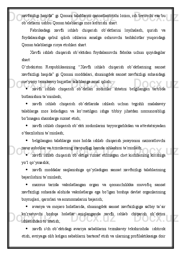 xavfsizligi haqida” gi Qonuni talablarini qanoatlantirishi lozim, ish beruvchi esa bu
ob’ektlarni ushbu Qonun talablariga mos keltirishi shart.
Fabrikadagi   xavfli   ishlab   chiqarish   ob’ektlarini   loyihalash,   qurish   va
foydalanishga   qabul   qilish   ishlarini   amalga   oshiruvchi   tashkilotlar   yuqoridagi
Qonun talablariga rioya etishlari shart.
Xavfli   ishlab   chiqarish   ob’ektidan   foydalanuvchi   fabrika   uchun   quyidagilar
shart:
O‘zbekiston   Respublikasining   “Xavfli   ishlab   chiqarish   ob’ektlarining   sanoat
xavfsizligi  haqida” gi  Qonuni  moddalari, shuningdek sanoat  xavfsizligi  sohasidagi
me’yoriy texnikaviy hujjatlar   talablariga   amal qilish;
 xavfli   ishlab   chiqarish   ob’ektlari   xodimlar   shtatini   belgilangan   tartibda
butlanishini ta’minlash; 
 xavfli   ishlab   chiqarish   ob’ektlarida   ishlash   uchun   tegishli   malakaviy
talablarga   mos   keladigan   va   ko‘rsatilgan   ishga   tibbiy   jihatdan   nomunosibligi
bo‘lmagan shaxslarga ruxsat etish;
 xavfli ishlab chiqarish ob’ekti xodimlarini tayyorgarlikdan va attestatsiyadan
o‘tkazilishini ta’minlash;
 belgilangan   talablarga   mos   holda   ishlab   chiqarish   jarayonini   nazoratlovchi
zarur asboblar va tizimlarning mavjudligi hamda ishlashini ta’minlash;
 xavfli  ishlab  chiqarish ob’ektiga ruxsat  etilmagan chet  kishilarning kirishiga
yo‘l qo‘ymaslik;
 xavfli   moddalar   saqlanishiga   qo‘yiladigan   sanoat   xavfsizligi   talablarining
bajarilishini ta’minlash;
 maxsus   tarzda   vakolatlangan   organ   va   qonunchilikka   muvofiq   sanoat
xavfsizligi   sohasida   alohida   vakolatlarga   ega   bo‘lgan   boshqa   davlat   organlarining
buyruqlari, qarorlari va amrnomalarini bajarish;
 avariya   va   mojaro   holatlarida,   shuningdek   sanoat   xavfsizligiga   salbiy   ta’sir
ko‘rsatuvchi   boshqa   holatlar   aniqlanganda   xavfli   ishlab   chiqarish   ob’ektini
ishlatishdan to‘xtatish;
 xavfli   i/ch   ob’ektidagi   avariya   sabablarini   texnikaviy   tekshirishda     ishtirok
etish, avriyaga olib kelgan sabablarni bartaraf etish va ularning profilaktikasiga doir 