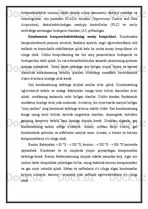 Avtomatlashtirish   tizimini   ishlab   chiqish   uchun   zamonaviy   dasturiy   vositalar   va
texnologiyalar,   shu   jumladan   SCADA   tizimlari   (Supervisory   Control   and   Data
Acquisition),   dasturlashtiriladigan   mantiqiy   kontrollerlar   (PLC)   va   sun'iy
intellektga asoslangan boshqaruv tizimlari (AI) qo'llanilgan.
Kondensatni   barqarorlashtirishning   asosiy   bosqichlari.   Kondensatni
barqarorlashtirish jarayoni  sovutish, fazalarni ajratish, engil uglevodorodlarni olib
tashlash va keyinchalik rektifikatsiya qilish kabi bir necha asosiy  bosqichlarni o'z
ichiga   oladi.   Ushbu   bosqichlarning   har   biri   aniq   parametrlarni   boshqarish   va
boshqarishni talab qiladi, bu esa avtomatlashtirishni samarali jarayonning ajralmas
qismiga   aylantiradi.   Gazni   qayta   ishlashga   xos   bo'lgan   yuqori   bosim   va   harorat
sharoitida   aralashmaning   tarkibiy   qismlari   o'rtasidagi   murakkab   termodinamik
o'zaro ta'sirlarni hisobga olish kerak.
Gaz   kondensatining   tarkibiga   ko'plab   omillar   ta'sir   qiladi.   Kondensatning
uglevodorod   tarkibi   va   undagi   fraktsiyalar   soniga   hosil   bo'lish   sharoitlari   ta'sir
qiladi;   moddaning   tanlanishi   sodir   bo'lgan   shartlar.   Ushbu   kondan   foydalanish
muddatini hisobga olish juda muhimdir. Avvalroq, biz rezervuarda mavjud bo'lgan
"moy jantlari" ning kondensat tarkibiga ta'sirini eslatib o'tdik. Gaz kondensatining
konga   uning   hosil   bo'lishi   davrida   migratsiya   shartlari,   shuningdek,   kollektor
gazining   kimyoviy   tarkibi   ham   hisobga   olinishi   kerak.   Umuman   olganda,   gaz
kondensatining   tarkibi   neftga   o'xshaydi.   Ammo,   neftdan   farqli   o'laroq,   gaz
kondensatida   qatronlar   va   asfaltenlar   mavjud   emas.   Asosan,   u   benzin   va   kerosin
komponentlarini o'z ichiga oladi.
Benzin fraksiyalari +30 °S - +200 °S, kerosin - +200 °S - +300 °S haroratda
qaynatiladi.   Kondensat   va   oz   miqdorda   yuqori   qaynaydigan   komponentlar
tarkibiga kiradi. Benzin fraktsiyalarining chiqishi odatda yarmidan ko'p. Agar suv
ombori katta chuqurlikda joylashgan bo'lsa, uning tarkibida kerosin komponentlari
va   gaz   moyi   ustunlik   qiladi.   Metan   va   naftenlarni   o'z   ichiga   olgan   kondensatlar
ko'proq   uchraydi,   kamroq   -   aromatik   yoki   naftenik   uglevodorodlarni   o'z   ichiga
oladi.