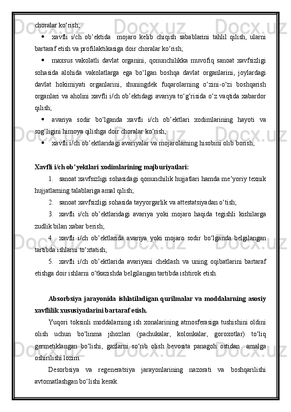 choralar ko‘rish;
 xavfli   i/ch   ob’ektida     mojaro   kelib   chiqish   sabablarini   tahlil   qilish,   ularni
bartaraf etish va profilaktikasiga doir choralar ko‘rish;
 maxsus   vakolatli   davlat   organini,   qonunchilikka   muvofiq   sanoat   xavfsizligi
sohasida   alohida   vakolatlarga   ega   bo‘lgan   boshqa   davlat   organlarini,   joylardagi
davlat   hokimiyati   organlarini,   shuningdek   fuqarolarning   o‘zini-o‘zi   boshqarish
organlari va aholini xavfli i/ch ob’ektidagi avariya to‘g‘risida o‘z vaqtida xabardor
qilish;
 avariya   sodir   bo‘lganda   xavfli   i/ch   ob’ektlari   xodimlarining   hayoti   va
sog‘ligini himoya qilishga doir choralar ko‘rish;
 xavfli i/ch ob’ektlaridagi avariyalar va mojarolarning hisobini olib borish;
Xavfli i/ch ob’yektlari xodimlarining majburiyatlari:
1. sanoat xavfsizligi sohasidagi qonunchilik hujjatlari hamda me’yoriy texnik
hujjatlarning talablariga amal qilish;
2. sanoat xavfsizligi sohasida tayyorgarlik va attestatsiyadan o‘tish;
3. xavfli   i/ch   ob’ektlaridagi   avariya   yoki   mojaro   haqida   tegishli   kishilarga
zudlik bilan xabar berish;
4. xavfli   i/ch   ob’ektlarida   avariya   yoki   mojaro   sodir   bo‘lganda   belgilangan
tartibda ishlarni to‘xtatish;
5. xavfli   i/ch   ob’ektlarida   avariyani   cheklash   va   uning   oqibatlarini   bartaraf
etishga doir ishlarni o‘tkazishda belgilangan tartibda ishtirok etish. 
Absorbsiya   jarayonida   ishlatiladigan   qurilmalar   va   moddalarning   asosiy
xavflilik xususiyatlarini bartaraf etish.
Yuqori  toksinli  moddalarning ish xonalarining atmosferasiga tushishini  oldini
olish   uchun   bo‘linma   jihozlari   (pachukalar,   kolonkalar,   goroxotlar)   to‘liq
germetiklangan   bo‘lishi,   gazlarni   so‘rib   olish   bevosita   panagoh   ostidan     amalga
oshirilishi lozim.
Desorbsiya   va   regeneratsiya   jarayonlarining   nazorati   va   boshqarilishi
avtomatlashgan bo‘lishi kerak.