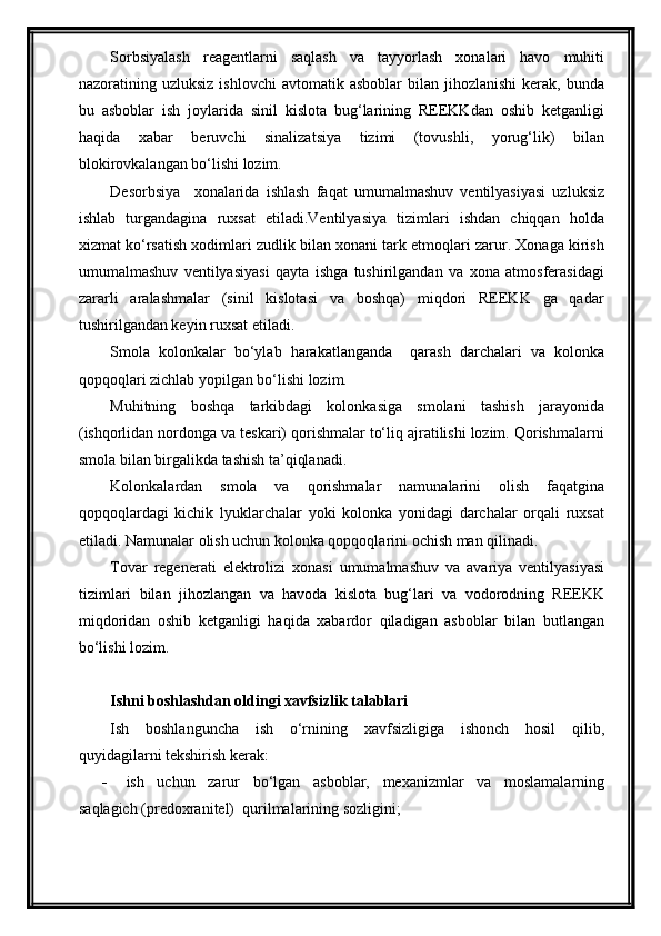 Sorbsiyalash   reagentlarni   saqlash   va   tayyorlash   xonalari   havo   muhiti
nazoratining  uzluksiz  ishlovchi   avtomatik  asboblar  bilan  jihozlanishi  kerak,  bunda
bu   asboblar   ish   joylarida   sinil   kislota   bug‘larining   REEKKdan   oshib   ketganligi
haqida   xabar   beruvchi   sinalizatsiya   tizimi   (tovushli,   yorug‘lik)   bilan
blokirovkalangan bo‘lishi lozim.
Desorbsiya     xonalarida   ishlash   faqat   umumalmashuv   ventilyasiyasi   uzluksiz
ishlab   turgandagina   ruxsat   etiladi.Ventilyasiya   tizimlari   ishdan   chiqqan   holda
xizmat ko‘rsatish xodimlari zudlik bilan xonani tark etmoqlari zarur. Xonaga kirish
umumalmashuv   ventilyasiyasi   qayta   ishga   tushirilgandan   va   xona   atmosferasidagi
zararli   aralashmalar   (sinil   kislotasi   va   boshqa)   miqdori   REEKK   ga   qadar
tushirilgandan keyin ruxsat etiladi. 
Smola   kolonkalar   bo‘ylab   harakatlanganda     qarash   darchalari   va   kolonka
qopqoqlari zichlab yopilgan bo‘lishi lozim.
Muhitning   boshqa   tarkibdagi   kolonkasiga   smolani   tashish   jarayonida
(ishqorlidan nordonga va teskari) qorishmalar to‘liq ajratilishi lozim. Qorishmalarni
smola bilan birgalikda tashish ta’qiqlanadi.
Kolonkalardan   smola   va   qorishmalar   namunalarini   olish   faqatgina
qopqoqlardagi   kichik   lyuklarchalar   yoki   kolonka   yonidagi   darchalar   orqali   ruxsat
etiladi. Namunalar olish uchun kolonka qopqoqlarini ochish man qilinadi.
Tovar   regenerati   elektrolizi   xonasi   umumalmashuv   va   avariya   ventilyasiyasi
tizimlari   bilan   jihozlangan   va   havoda   kislota   bug‘lari   va   vodorodning   REEKK
miqdoridan   oshib   ketganligi   haqida   xabardor   qiladigan   asboblar   bilan   butlangan
bo‘lishi lozim.
Ishni boshlashdan oldingi xavfsizlik talablari
Ish   boshlanguncha   ish   o‘rnining   xavfsizligiga   ishonch   hosil   qilib,
quyidagilarni tekshirish kerak:
 ish   uchun   zarur   bo‘lgan   asboblar,   mexanizmlar   va   moslamalarning
saqlagich (predoxranitel)  qurilmalarining sozligini;